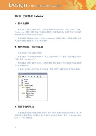 第4节 使用模块（Master）

1. 什么是模块

    模块是可以重复使用特殊页面。一些常用模块如页首(Header)、页尾(Footer)与导航
(Navigation)。模块可用在页面中或是其他模块中。只要修改模块，在所有页面中引用这个
模块的模块实例也会随即全部跟着变化。

  模块的概念犹如 PowerPoint 中母版、Dreamveawer 中模板的概念，熟练掌握模块可以
大大提高原型设计的效率，并易于维护管理。


2. 模块的添加、设计和组织

     在模块面板中可进行模块的管理。

  要添加模块，单击模块面板顶部的工具栏上的“Add Master”按钮；或在面板中点鼠标
右键，选择“Add Master”
                。

  模块面板中可利用文件夹(Folder)来组织模块，然后通过工具栏、快捷菜单或是拖拉的
方式重新排列模块。

     在模块上双击鼠标打开模块，像设计页面一样拖拉控件到线框图面板中进行模块设计。




3. 页面中使用模块

    只要拖拉模块面板中的模块到线框图中，  就可以在页面或另外模块中应用模块。     拖入到
线框图中后，   根据模块特性，模块对象会有淡红或灰色的遮罩，执行菜单 “Wireframe->Mask
Masters”可以移除遮罩。




14
 