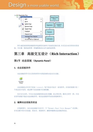 所生成的流程图是根据你所选择的页面和子页面的层级关系，并且会自动引用对应的页
面。可以像一般的流程图一样编辑修改自动生成的流程图。


第三章 高级交互设计（Rich Interaction）
第1节 动态面板（Dynamic Panel）

1. 动态面板控件

     动态面板控件可以让你的原型中实现高级的动态交互功能。




  动态面板包含有多个状态（states），每个状态可包含一系列控件。任何时候都只有一
个状态是可见的，或这整个动态面板可以被隐藏。

  结合交互动作，可以让动态面板的状态进行隐藏、显示和改变。像其它控件一样，可以
在控件面板中拖拉动态面板控件，将动态面板控件添加到线框图中。


2. 编辑动态面板的状态

  在线框图中，双击动态面板可以打开一个“Dynamic Panel State Manager”对话框，
在对话框中你可以创建、重命名、重新排序、删除和编辑动态面板的状态。




26
 