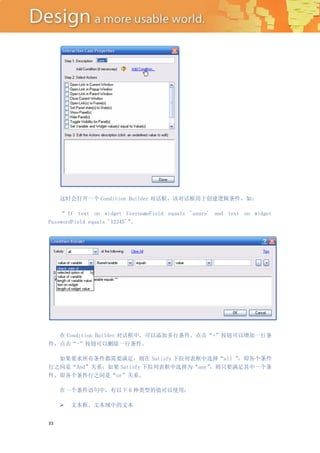 这时会打开一个 Condition Builder 对话框，该对话框用于创建逻辑条件，如：

    “ If text on widget UsernameField equals 'axure' and text on widget
PasswordField equals '12345'”
                            。




  在 Condition Builder 对话框中，可以添加多行条件。点击“+”按钮可以增加一行条
件，点击“-”按钮可以删除一行条件。

  如果要求所有条件都需要满足，则在 Satisfy 下拉列表框中选择“all ” ，即各个条件
行之间是“And”关系；如果 Satisfy 下拉列表框中选择为“any”，则只要满足其中一个条
件，即各个条件行之间是“or”关系。

     在一个条件语句中，有以下 6 种类型的值可以使用：

        文本框、文本域中的文本


33
 