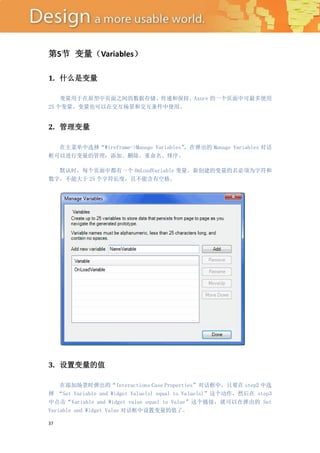 第5节 变量（Variables）

1. 什么是变量

    变量用于在原型中页面之间的数据存储、传递和保持。Axure 的一个页面中可最多使用
25 个变量。变量也可以在交互场景和交互条件中使用。


2. 管理变量

  在主菜单中选择“Wireframe->Manage Variables”
                                     ，在弹出的 Manage Variables 对话
框可以进行变量的管理：添加、删除、重命名、排序。

  默认时，每个页面中都有一个 OnLoadVariable 变量。新创建的变量的名必须为字符和
数字，不能大于 25 个字符长度，且不能含有空格。




3. 设置变量的值

    在添加场景时弹出的“Interactions Case Properties”对话框中，只要在 step2 中选
择 “Set Variable and Widget Value(s) equal to Value(s)”这个动作，然后在 step3
中点击“Variable and Widget value equal to Value”这个链接，就可以在弹出的 Set
Variable and Widget Value 对话框中设置变量的值了。

37
 