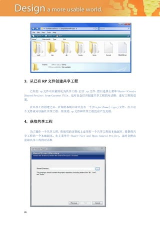3. 从已有 RP 文件创建共享工程

    已有的.rp 文件可以被转化为共享工程。            打开.rp 文件，然后选择主菜单 Share->Create
Shared Project from Current File。这时也会打开创建共享工程的对话框，进行工程的设
置。

  在共享工程创建之后，在你的本地目录中会有一个[ProjectName].rpprj 文件，打开这
个文件就可以操作共享工程。原来的.rp 文件和共享工程没有产生关联。


4. 获取共享工程

  为了操作一个共享工程，你使用的计算机上必须有一个共享工程的本地副本。                 要获得共
享工程的一个本地副本，在主菜单中 Share->Get and Open Shared Project，这时会弹出
获取共享工程的对话框




46
 