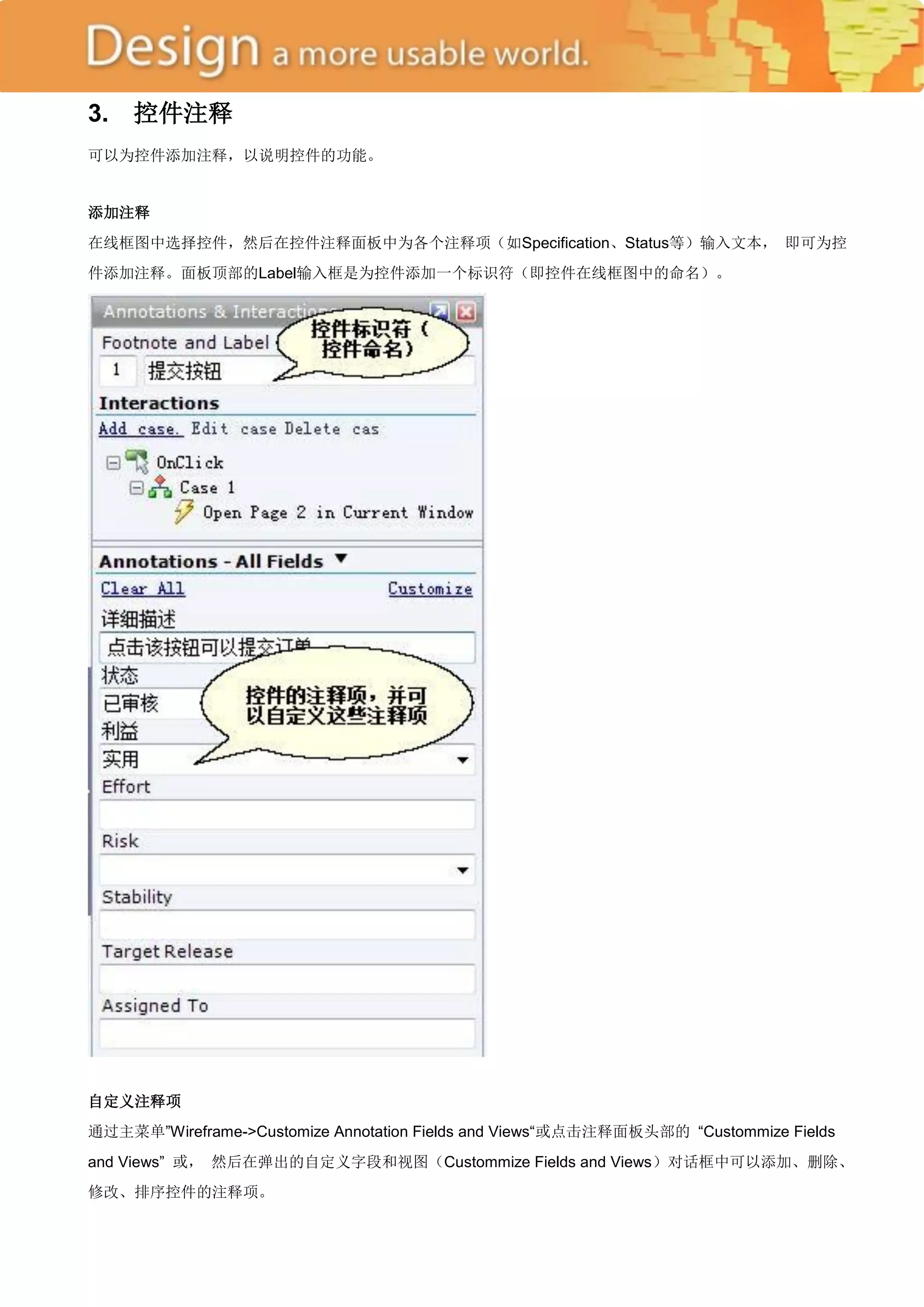 3.   控件注释
可以为控件添加注释，以说明控件的功能。


添加注释
在线框图中选择控件，然后在控件注释面板中为各个注释项（如Specification、Status等）输入文本， 即可为控
件添加注释。面板顶部的Label输入框是为控件添加一个标识符（即控件在线框图中的命名）。




自定义注释项
通过主菜单‖Wireframe->Customize Annotation Fields and Views―或点击注释面板头部的 ―Custommize Fields
and Views‖ 或， 然后在弹出的自定义字段和视图（Custommize Fields and Views）对话框中可以添加、删除、
修改、排序控件的注释项。
 