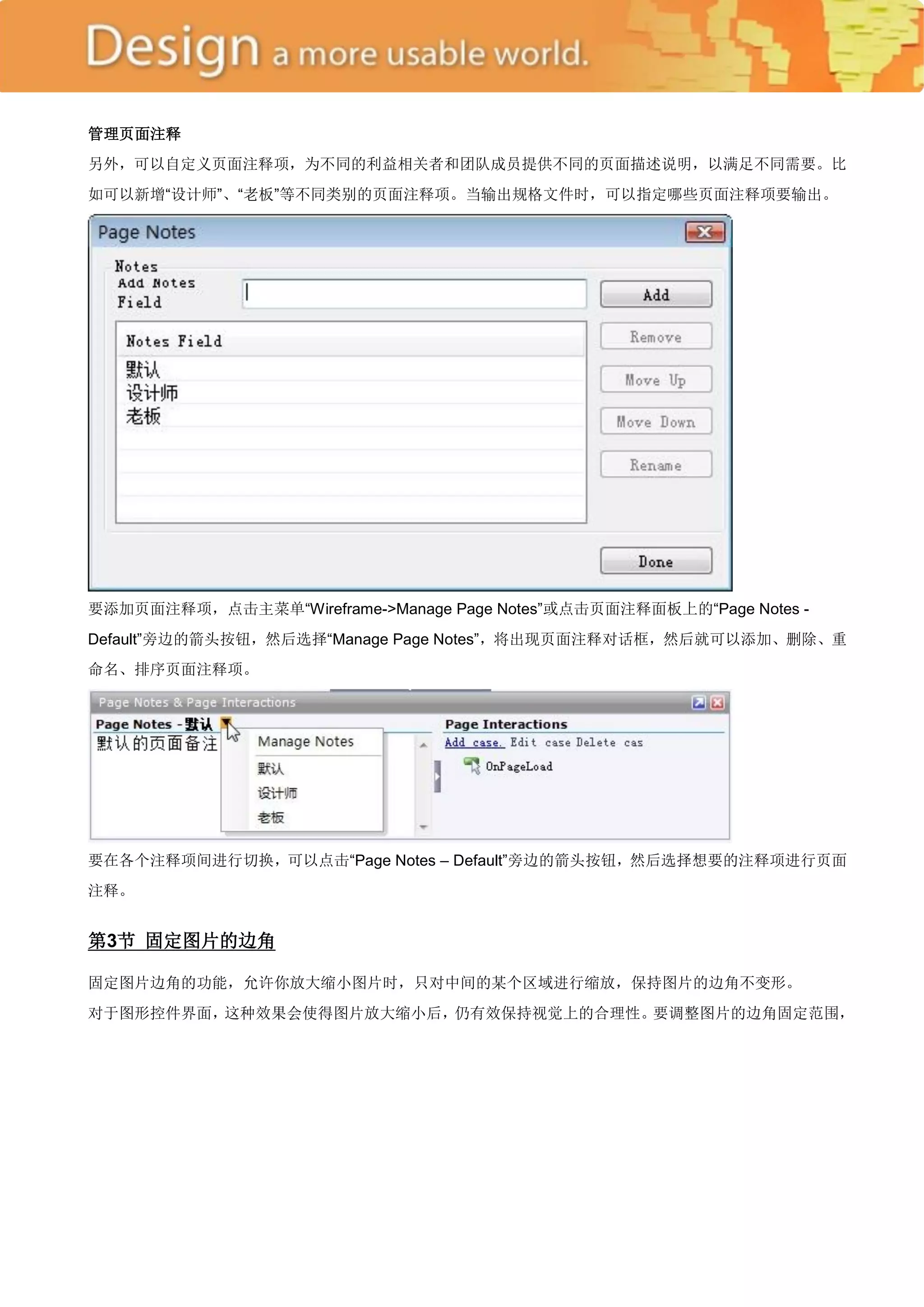 管理页面注释
另外，可以自定义页面注释项，为不同的利益相关者和团队成员提供不同的页面描述说明，以满足不同需要。比
如可以新增―设计师‖、―老板‖等不同类别的页面注释项。当输出规格文件时，可以指定哪些页面注释项要输出。




要添加页面注释项，点击主菜单―Wireframe->Manage Page Notes‖或点击页面注释面板上的―Page Notes -
Default‖旁边的箭头按钮，然后选择―Manage Page Notes‖，将出现页面注释对话框，然后就可以添加、删除、重
命名、排序页面注释项。




要在各个注释项间进行切换，可以点击―Page Notes – Default‖旁边的箭头按钮，然后选择想要的注释项进行页面
注释。


第3节 固定图片的边角

固定图片边角的功能，允许你放大缩小图片时，只对中间的某个区域进行缩放，保持图片的边角不变形。
对于图形控件界面，这种效果会使得图片放大缩小后，仍有效保持视觉上的合理性。要调整图片的边角固定范围，
 