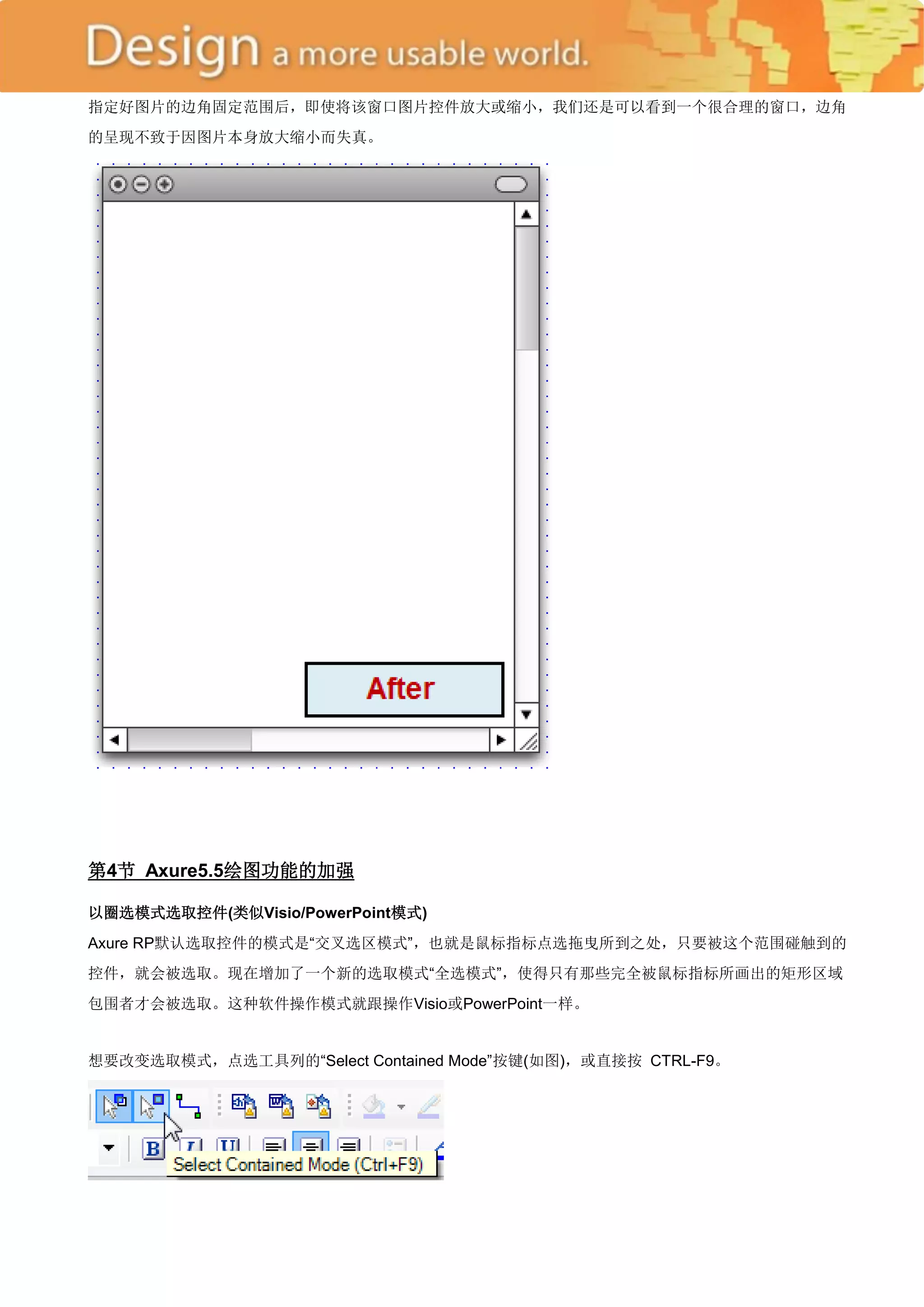 指定好图片的边角固定范围后，即使将该窗口图片控件放大或缩小，我们还是可以看到一个很合理的窗口，边角
的呈现不致于因图片本身放大缩小而失真。




第4节 Axure5.5绘图功能的加强

以圈选模式选取控件(类似Visio/PowerPoint模式)
Axure RP默认选取控件的模式是―交叉选区模式‖，也就是鼠标指标点选拖曳所到之处，只要被这个范围碰触到的
控件，就会被选取。现在增加了一个新的选取模式―全选模式‖，使得只有那些完全被鼠标指标所画出的矩形区域
包围者才会被选取。这种软件操作模式就跟操作Visio或PowerPoint一样。


想要改变选取模式，点选工具列的―Select Contained Mode‖按键(如图)，或直接按 CTRL-F9。
 
