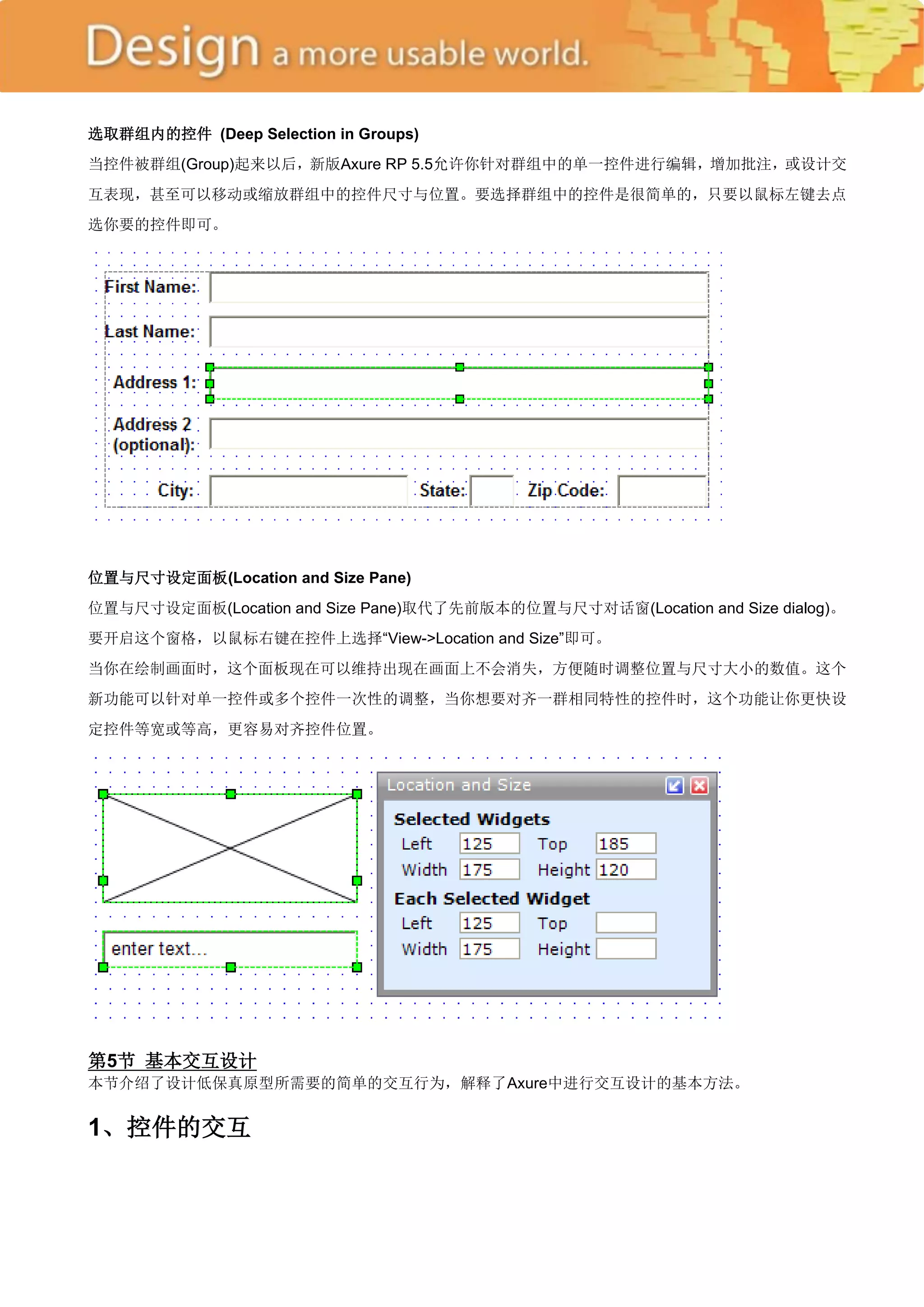 选取群组内的控件 (Deep Selection in Groups)
当控件被群组(Group)起来以后，新版Axure RP 5.5允许你针对群组中的单一控件进行编辑，增加批注，或设计交
互表现，甚至可以移动或缩放群组中的控件尺寸与位置。要选择群组中的控件是很简单的，只要以鼠标左键去点
选你要的控件即可。




位置与尺寸设定面板(Location and Size Pane)
位置与尺寸设定面板(Location and Size Pane)取代了先前版本的位置与尺寸对话窗(Location and Size dialog)。
要开启这个窗格，以鼠标右键在控件上选择―View->Location and Size‖即可。
当你在绘制画面时，这个面板现在可以维持出现在画面上不会消失，方便随时调整位置与尺寸大小的数值。这个
新功能可以针对单一控件或多个控件一次性的调整，当你想要对齐一群相同特性的控件时，这个功能让你更快设
定控件等宽或等高，更容易对齐控件位置。




第5节 基本交互设计
本节介绍了设计低保真原型所需要的简单的交互行为，解释了Axure中进行交互设计的基本方法。


1、控件的交互
 