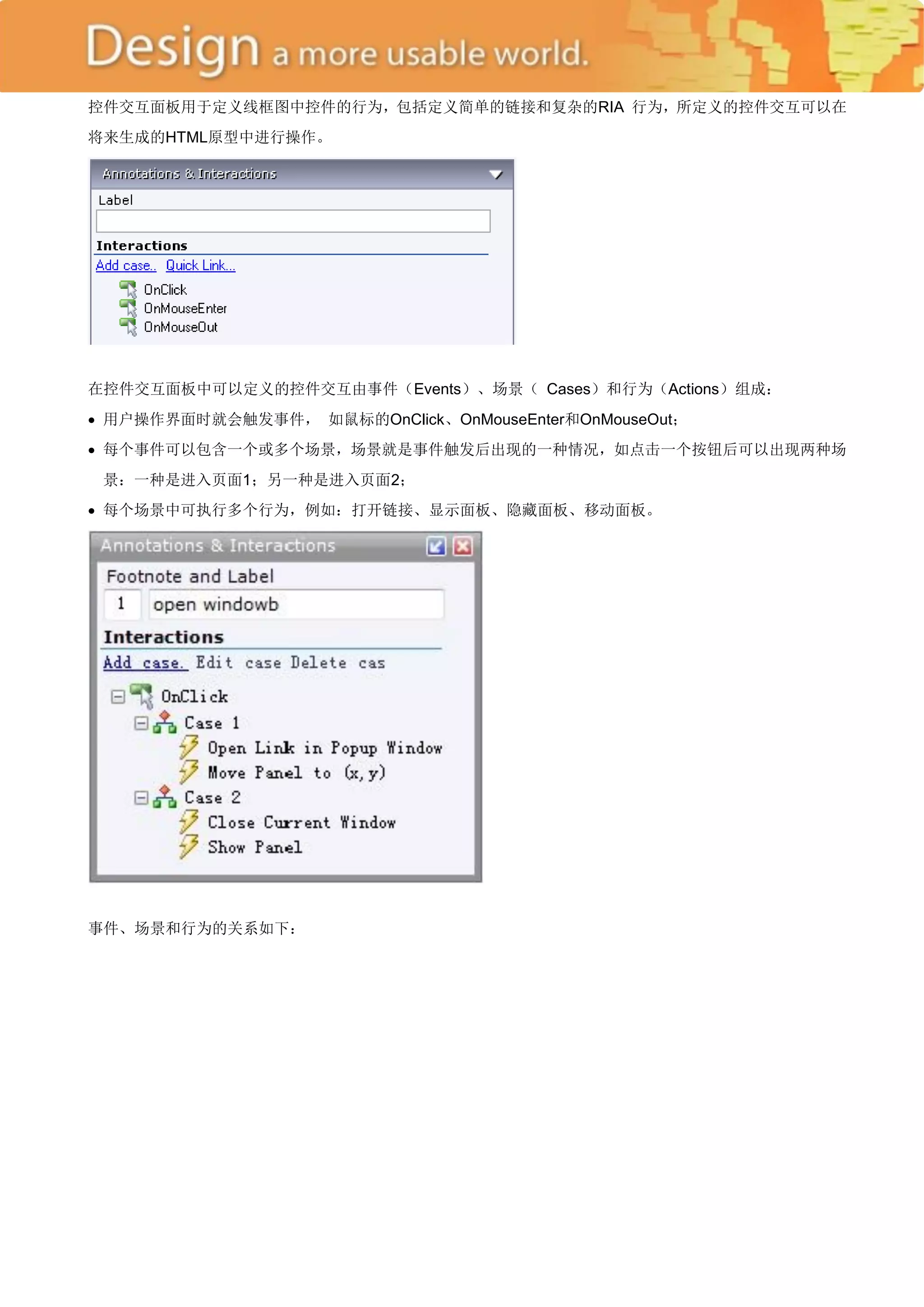 控件交互面板用于定义线框图中控件的行为，包括定义简单的链接和复杂的RIA 行为，所定义的控件交互可以在
将来生成的HTML原型中进行操作。




在控件交互面板中可以定义的控件交互由事件（Events）、场景（ Cases）和行为（Actions）组成：
 用户操作界面时就会触发事件， 如鼠标的OnClick、OnMouseEnter和OnMouseOut；
 每个事件可以包含一个或多个场景，场景就是事件触发后出现的一种情况，如点击一个按钮后可以出现两种场
 景：一种是进入页面1；另一种是进入页面2；
 每个场景中可执行多个行为，例如：打开链接、显示面板、隐藏面板、移动面板。




事件、场景和行为的关系如下：
 