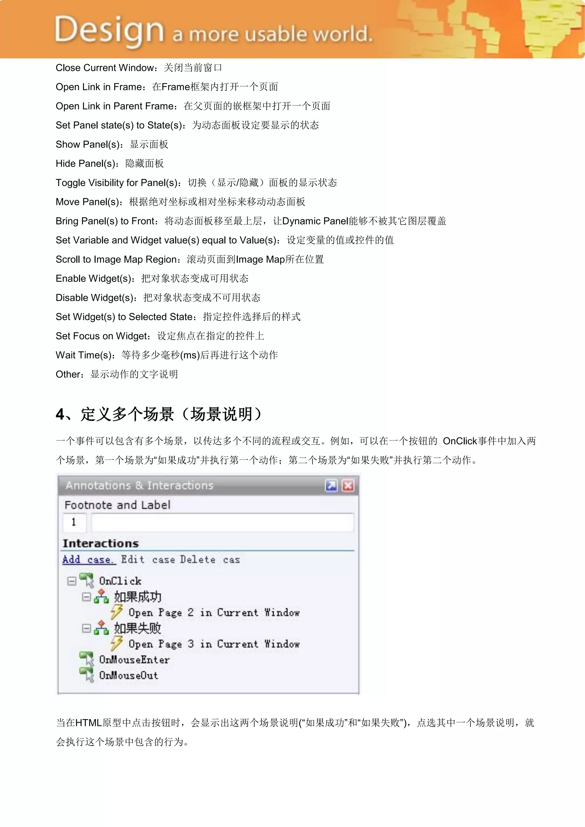 Close Current Window：关闭当前窗口
Open Link in Frame：在Frame框架内打开一个页面
Open Link in Parent Frame：在父页面的嵌框架中打开一个页面
Set Panel state(s) to State(s)：为动态面板设定要显示的状态
Show Panel(s)：显示面板
Hide Panel(s)：隐藏面板
Toggle Visibility for Panel(s)：切换（显示/隐藏）面板的显示状态
Move Panel(s)：根据绝对坐标或相对坐标来移动动态面板
Bring Panel(s) to Front：将动态面板移至最上层，让Dynamic Panel能够不被其它图层覆盖
Set Variable and Widget value(s) equal to Value(s)：设定变量的值或控件的值
Scroll to Image Map Region：滚动页面到Image Map所在位置
Enable Widget(s)：把对象状态变成可用状态
Disable Widget(s)：把对象状态变成不可用状态
Set Widget(s) to Selected State：指定控件选择后的样式
Set Focus on Widget：设定焦点在指定的控件上
Wait Time(s)：等待多少毫秒(ms)后再进行这个动作
Other：显示动作的文字说明



4、定义多个场景（场景说明）
一个事件可以包含有多个场景，以传达多个不同的流程或交互。例如，可以在一个按钮的 OnClick事件中加入两
个场景，第一个场景为―如果成功‖并执行第一个动作；第二个场景为―如果失败‖并执行第二个动作。




当在HTML原型中点击按钮时，会显示出这两个场景说明(―如果成功‖和―如果失败‖)，点选其中一个场景说明，就
会执行这个场景中包含的行为。
 