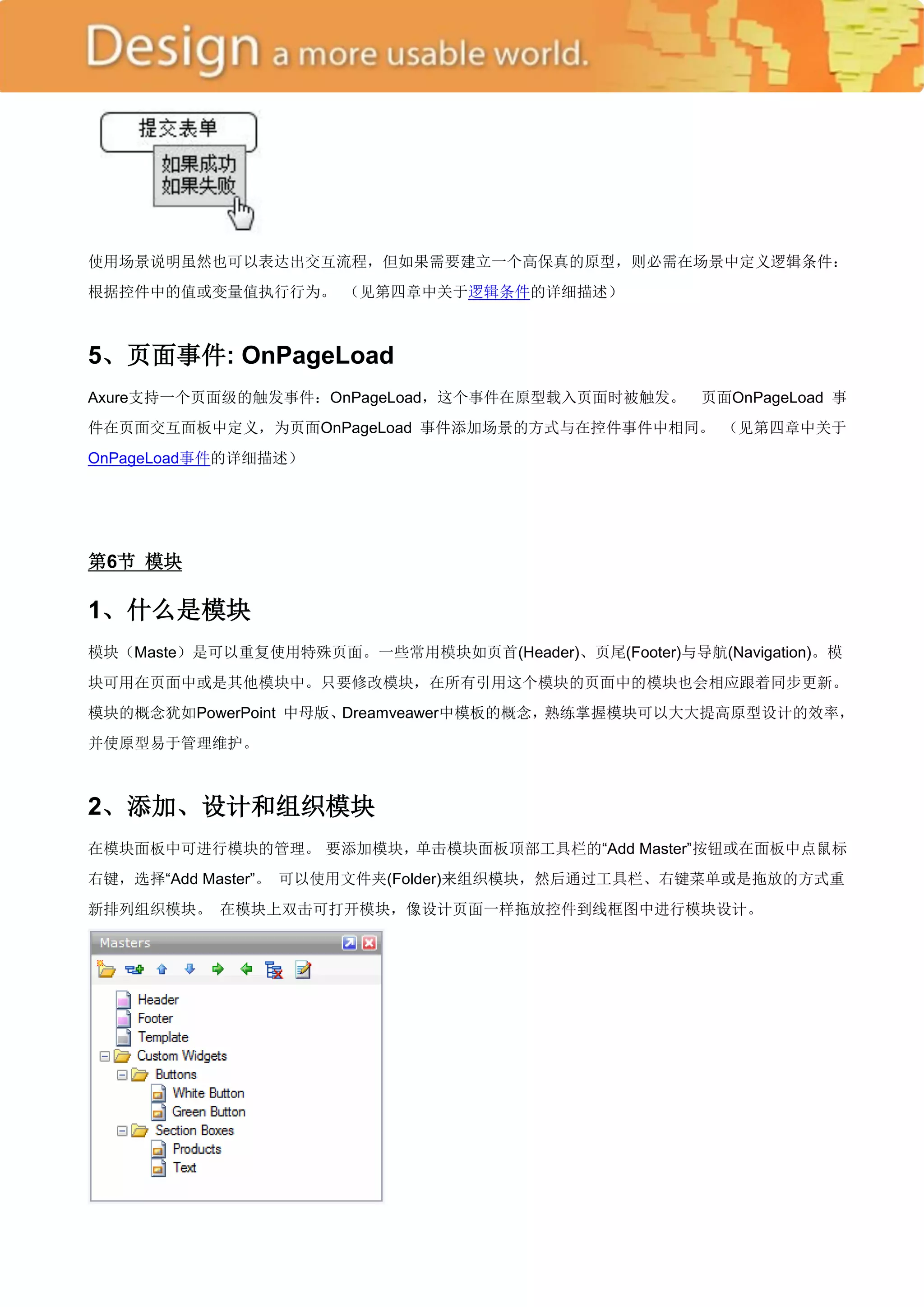 使用场景说明虽然也可以表达出交互流程，但如果需要建立一个高保真的原型，则必需在场景中定义逻辑条件：
根据控件中的值或变量值执行行为。 （见第四章中关于逻辑条件的详细描述）



5、页面事件: OnPageLoad
Axure支持一个页面级的触发事件：OnPageLoad，这个事件在原型载入页面时被触发。        页面OnPageLoad 事
件在页面交互面板中定义，为页面OnPageLoad 事件添加场景的方式与在控件事件中相同。 （见第四章中关于
OnPageLoad事件的详细描述）




第6节 模块

1、什么是模块
模块（Maste）是可以重复使用特殊页面。一些常用模块如页首(Header)、页尾(Footer)与导航(Navigation)。模
块可用在页面中或是其他模块中。只要修改模块，在所有引用这个模块的页面中的模块也会相应跟着同步更新。
模块的概念犹如PowerPoint 中母版、Dreamveawer中模板的概念，熟练掌握模块可以大大提高原型设计的效率，
并使原型易于管理维护。



2、添加、设计和组织模块
在模块面板中可进行模块的管理。 要添加模块，单击模块面板顶部工具栏的―Add Master‖按钮或在面板中点鼠标
右键，选择―Add Master‖。 可以使用文件夹(Folder)来组织模块，然后通过工具栏、右键菜单或是拖放的方式重
新排列组织模块。 在模块上双击可打开模块，像设计页面一样拖放控件到线框图中进行模块设计。
 