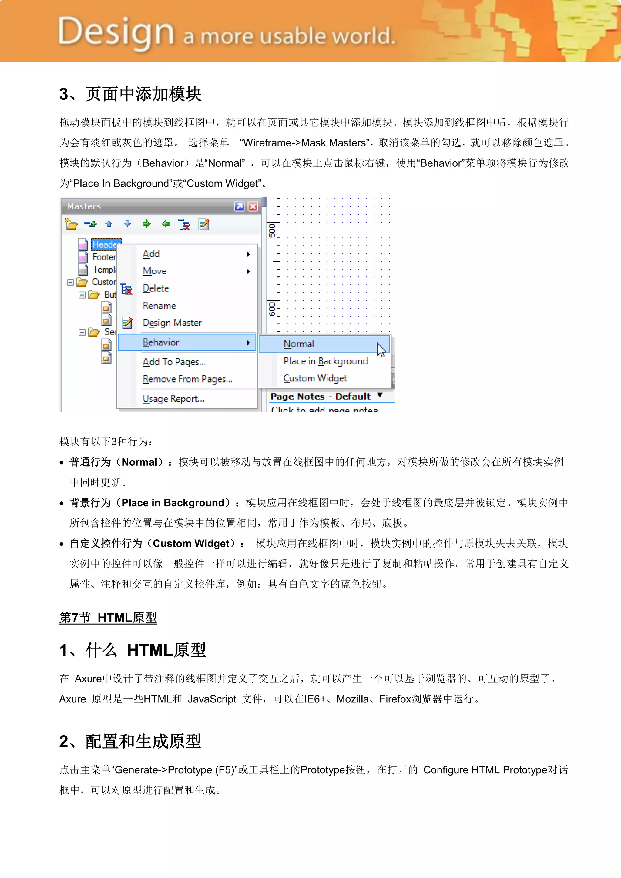 3、页面中添加模块
拖动模块面板中的模块到线框图中，就可以在页面或其它模块中添加模块。模块添加到线框图中后，根据模块行
为会有淡红或灰色的遮罩。 选择菜单                ―Wireframe->Mask Masters‖，取消该菜单的勾选，就可以移除颜色遮罩。
模块的默认行为（Behavior）是―Normal‖ ，可以在模块上点击鼠标右键，使用―Behavior‖菜单项将模块行为修改
为―Place In Background‖或―Custom Widget‖。




模块有以下3种行为：
 普通行为（Normal）：模块可以被移动与放置在线框图中的任何地方，对模块所做的修改会在所有模块实例
 中同时更新。
 背景行为（Place in Background）：模块应用在线框图中时，会处于线框图的最底层并被锁定。模块实例中
 所包含控件的位置与在模块中的位置相同，常用于作为模板、布局、底板。
 自定义控件行为（Custom Widget）： 模块应用在线框图中时，模块实例中的控件与原模块失去关联，模块
 实例中的控件可以像一般控件一样可以进行编辑，就好像只是进行了复制和粘帖操作。常用于创建具有自定义
 属性、注释和交互的自定义控件库，例如：具有白色文字的蓝色按钮。


第7节 HTML原型

1、什么 HTML原型
在 Axure中设计了带注释的线框图并定义了交互之后，就可以产生一个可以基于浏览器的、可互动的原型了。
Axure 原型是一些HTML和 JavaScript 文件，可以在IE6+、Mozilla、Firefox浏览器中运行。



2、配置和生成原型
点击主菜单―Generate->Prototype (F5)‖或工具栏上的Prototype按钮，在打开的 Configure HTML Prototype对话
框中，可以对原型进行配置和生成。
 