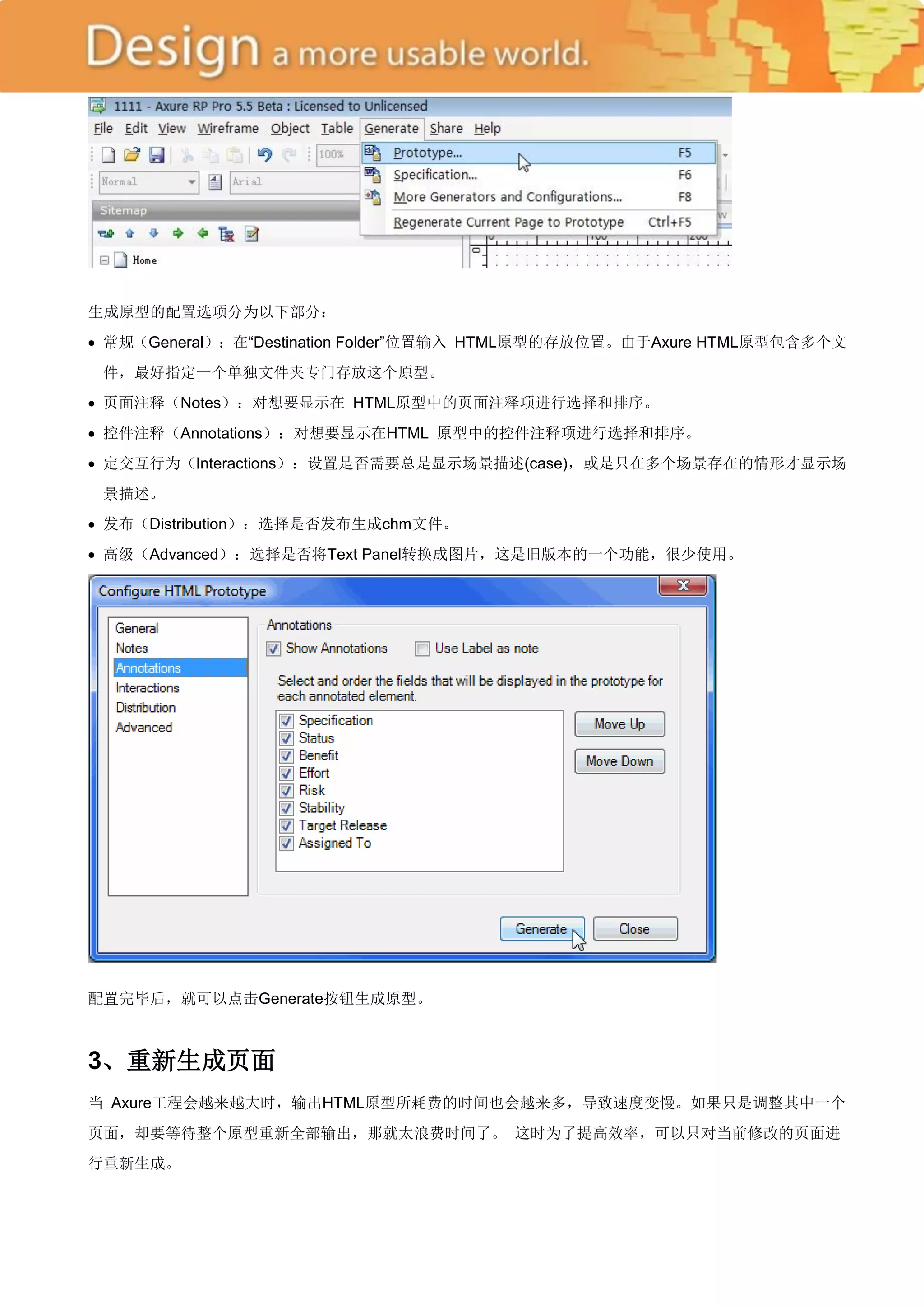 生成原型的配置选项分为以下部分：
 常规（General）：在―Destination Folder‖位置输入 HTML原型的存放位置。由于Axure HTML原型包含多个文
 件，最好指定一个单独文件夹专门存放这个原型。
 页面注释（Notes）：对想要显示在 HTML原型中的页面注释项进行选择和排序。
 控件注释（Annotations）：对想要显示在HTML 原型中的控件注释项进行选择和排序。
 定交互行为（Interactions）：设置是否需要总是显示场景描述(case)，或是只在多个场景存在的情形才显示场
 景描述。
 发布（Distribution）：选择是否发布生成chm文件。
 高级（Advanced）：选择是否将Text Panel转换成图片，这是旧版本的一个功能，很少使用。




配置完毕后，就可以点击Generate按钮生成原型。



3、重新生成页面
当 Axure工程会越来越大时，输出HTML原型所耗费的时间也会越来多，导致速度变慢。如果只是调整其中一个
页面，却要等待整个原型重新全部输出，那就太浪费时间了。 这时为了提高效率，可以只对当前修改的页面进
行重新生成。
 