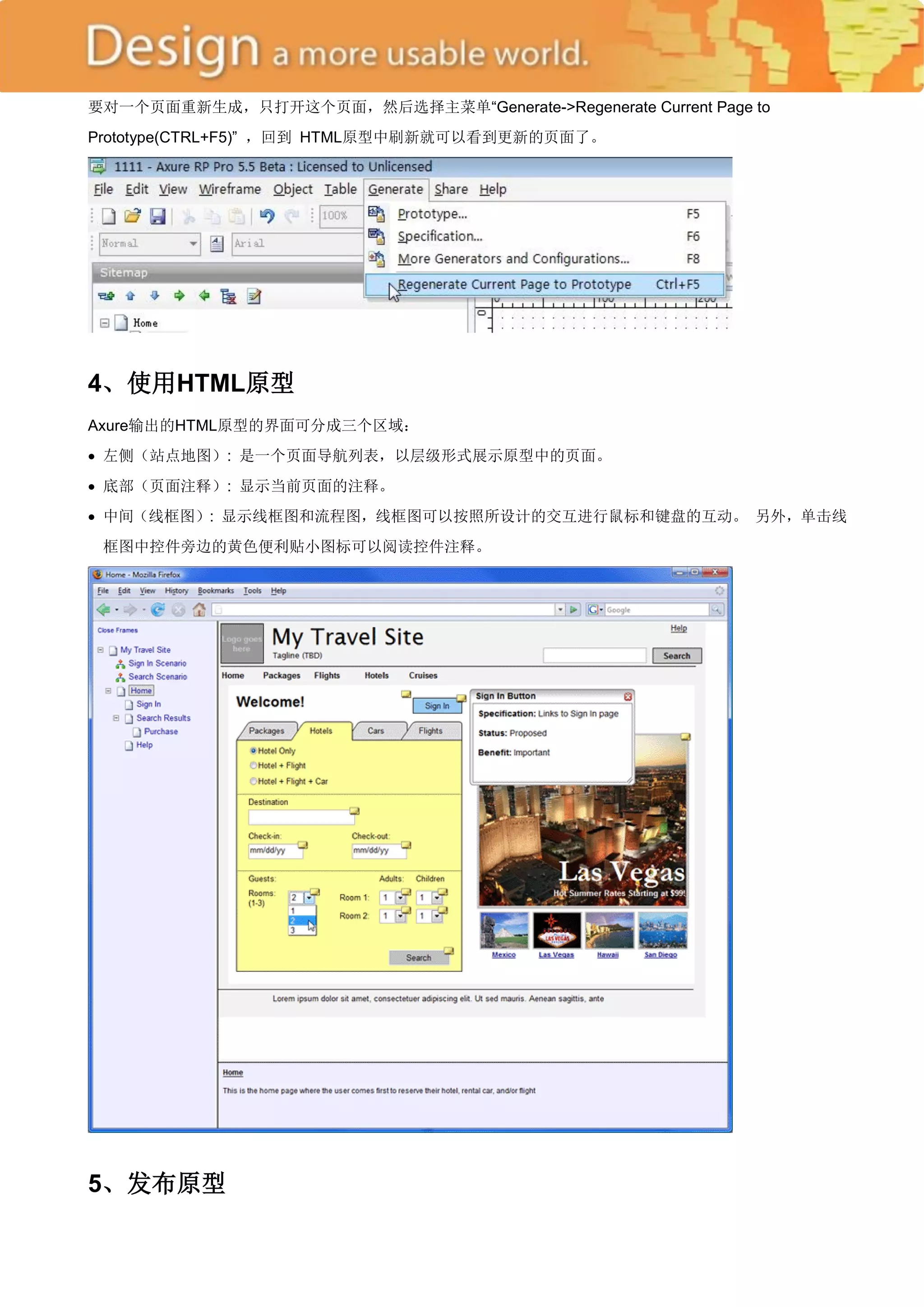 要对一个页面重新生成，只打开这个页面，然后选择主菜单―Generate->Regenerate Current Page to
Prototype(CTRL+F5)‖ ，回到 HTML原型中刷新就可以看到更新的页面了。




4、使用HTML原型
Axure输出的HTML原型的界面可分成三个区域：
 左侧（站点地图）: 是一个页面导航列表，以层级形式展示原型中的页面。
 底部（页面注释）: 显示当前页面的注释。
 中间（线框图）: 显示线框图和流程图，线框图可以按照所设计的交互进行鼠标和键盘的互动。 另外，单击线
 框图中控件旁边的黄色便利贴小图标可以阅读控件注释。




5、发布原型
 