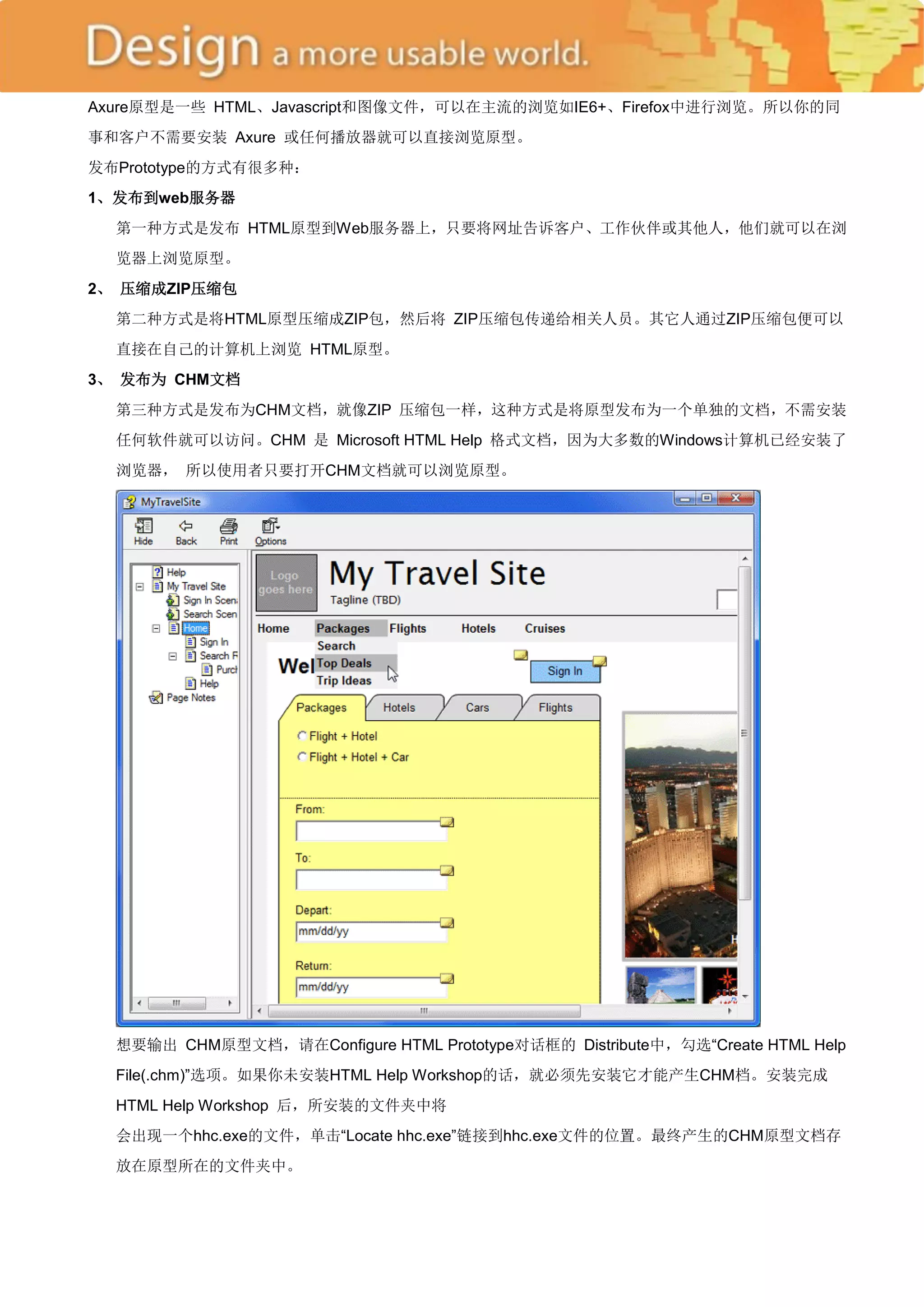 Axure原型是一些 HTML、Javascript和图像文件，可以在主流的浏览如IE6+、Firefox中进行浏览。所以你的同
事和客户不需要安装 Axure 或任何播放器就可以直接浏览原型。
发布Prototype的方式有很多种：
1、发布到web服务器
  第一种方式是发布 HTML原型到Web服务器上，只要将网址告诉客户、工作伙伴或其他人，他们就可以在浏
  览器上浏览原型。
2、 压缩成ZIP压缩包
  第二种方式是将HTML原型压缩成ZIP包，然后将 ZIP压缩包传递给相关人员。其它人通过ZIP压缩包便可以
  直接在自己的计算机上浏览 HTML原型。
3、 发布为 CHM文档
  第三种方式是发布为CHM文档，就像ZIP 压缩包一样，这种方式是将原型发布为一个单独的文档，不需安装
  任何软件就可以访问。CHM 是 Microsoft HTML Help 格式文档，因为大多数的Windows计算机已经安装了
  浏览器， 所以使用者只要打开CHM文档就可以浏览原型。




  想要输出 CHM原型文档，请在Configure HTML Prototype对话框的 Distribute中，勾选―Create HTML Help
  File(.chm)‖选项。如果你未安装HTML Help Workshop的话，就必须先安装它才能产生CHM档。安装完成
  HTML Help Workshop 后，所安装的文件夹中将
  会出现一个hhc.exe的文件，单击―Locate hhc.exe‖链接到hhc.exe文件的位置。最终产生的CHM原型文档存
  放在原型所在的文件夹中。
 