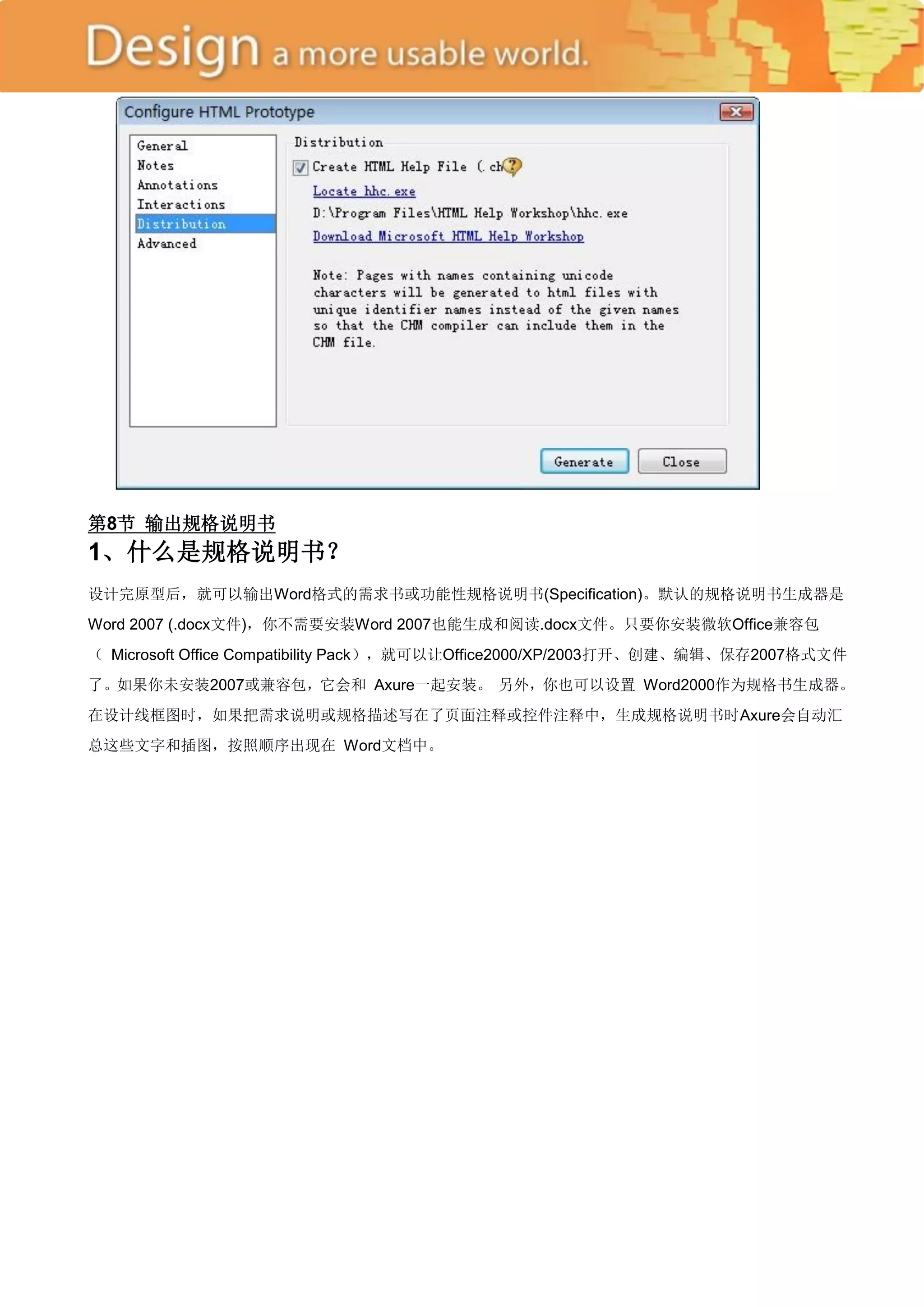 第8节 输出规格说明书
1、什么是规格说明书？
设计完原型后，就可以输出Word格式的需求书或功能性规格说明书(Specification)。默认的规格说明书生成器是
Word 2007 (.docx文件)，你不需要安装Word 2007也能生成和阅读.docx文件。只要你安装微软Office兼容包
（ Microsoft Office Compatibility Pack），就可以让Office2000/XP/2003打开、创建、编辑、保存2007格式文件
了。如果你未安装2007或兼容包，它会和 Axure一起安装。 另外，你也可以设置 Word2000作为规格书生成器。
在设计线框图时，如果把需求说明或规格描述写在了页面注释或控件注释中，生成规格说明书时Axure会自动汇
总这些文字和插图，按照顺序出现在 Word文档中。
 