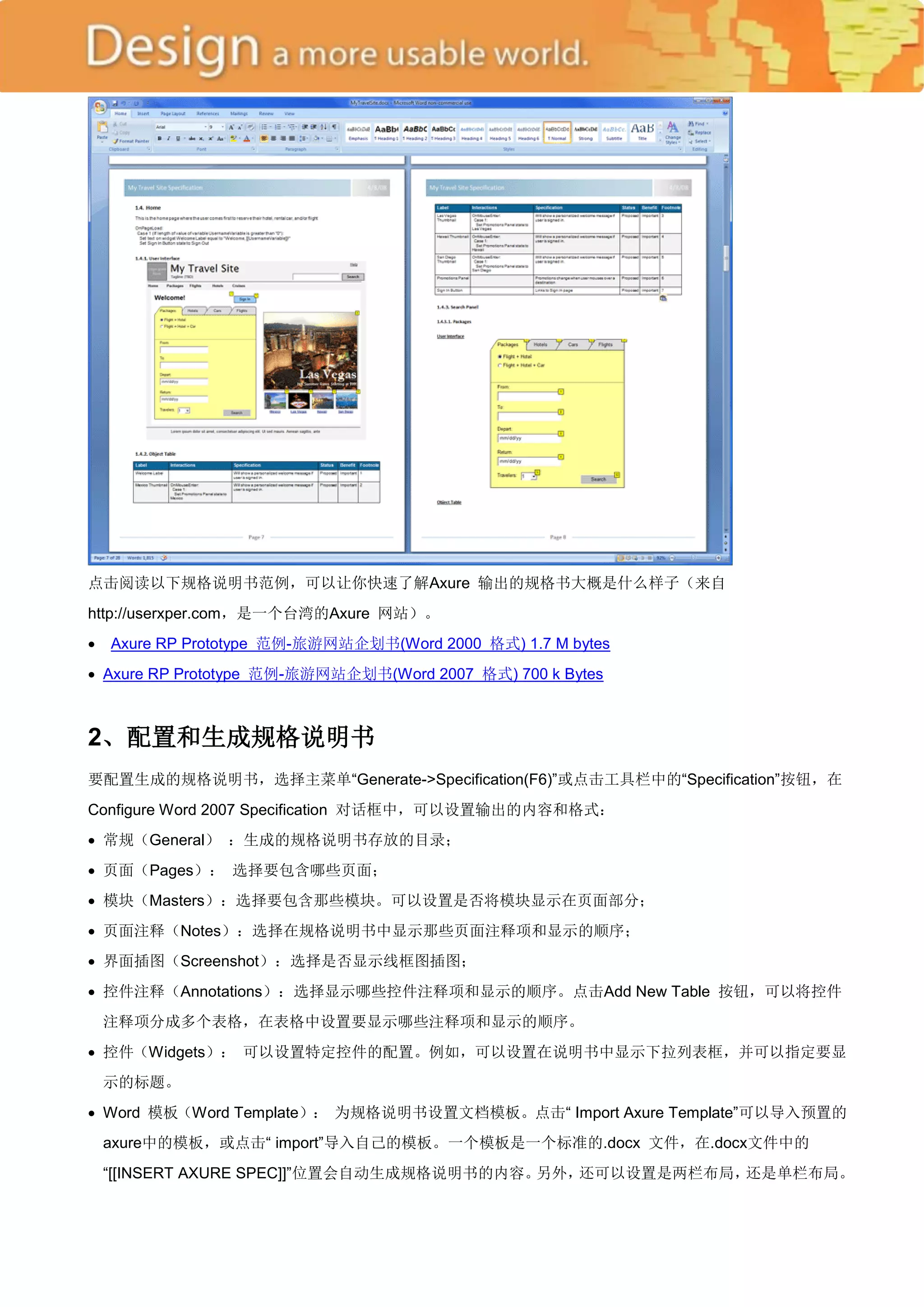 点击阅读以下规格说明书范例，可以让你快速了解Axure 输出的规格书大概是什么样子（来自
http://userxper.com，是一个台湾的Axure 网站）。
 Axure RP Prototype 范例-旅游网站企划书(Word 2000 格式) 1.7 M bytes
 Axure RP Prototype 范例-旅游网站企划书(Word 2007 格式) 700 k Bytes



2、配置和生成规格说明书
要配置生成的规格说明书，选择主菜单―Generate->Specification(F6)‖或点击工具栏中的―Specification‖按钮，在
Configure Word 2007 Specification 对话框中，可以设置输出的内容和格式：
 常规（General） ：生成的规格说明书存放的目录；
 页面（Pages）： 选择要包含哪些页面；
 模块（Masters）：选择要包含那些模块。可以设置是否将模块显示在页面部分；
 页面注释（Notes）：选择在规格说明书中显示那些页面注释项和显示的顺序；
 界面插图（Screenshot）：选择是否显示线框图插图；
 控件注释（Annotations）：选择显示哪些控件注释项和显示的顺序。点击Add New Table 按钮，可以将控件
 注释项分成多个表格，在表格中设置要显示哪些注释项和显示的顺序。
 控件（Widgets）： 可以设置特定控件的配置。例如，可以设置在说明书中显示下拉列表框，并可以指定要显
 示的标题。
 Word 模板（Word Template）： 为规格说明书设置文档模板。点击― Import Axure Template‖可以导入预置的
 axure中的模板，或点击― import‖导入自己的模板。一个模板是一个标准的.docx 文件，在.docx文件中的
 ―[[INSERT AXURE SPEC]]‖位置会自动生成规格说明书的内容。另外，还可以设置是两栏布局，还是单栏布局。
 