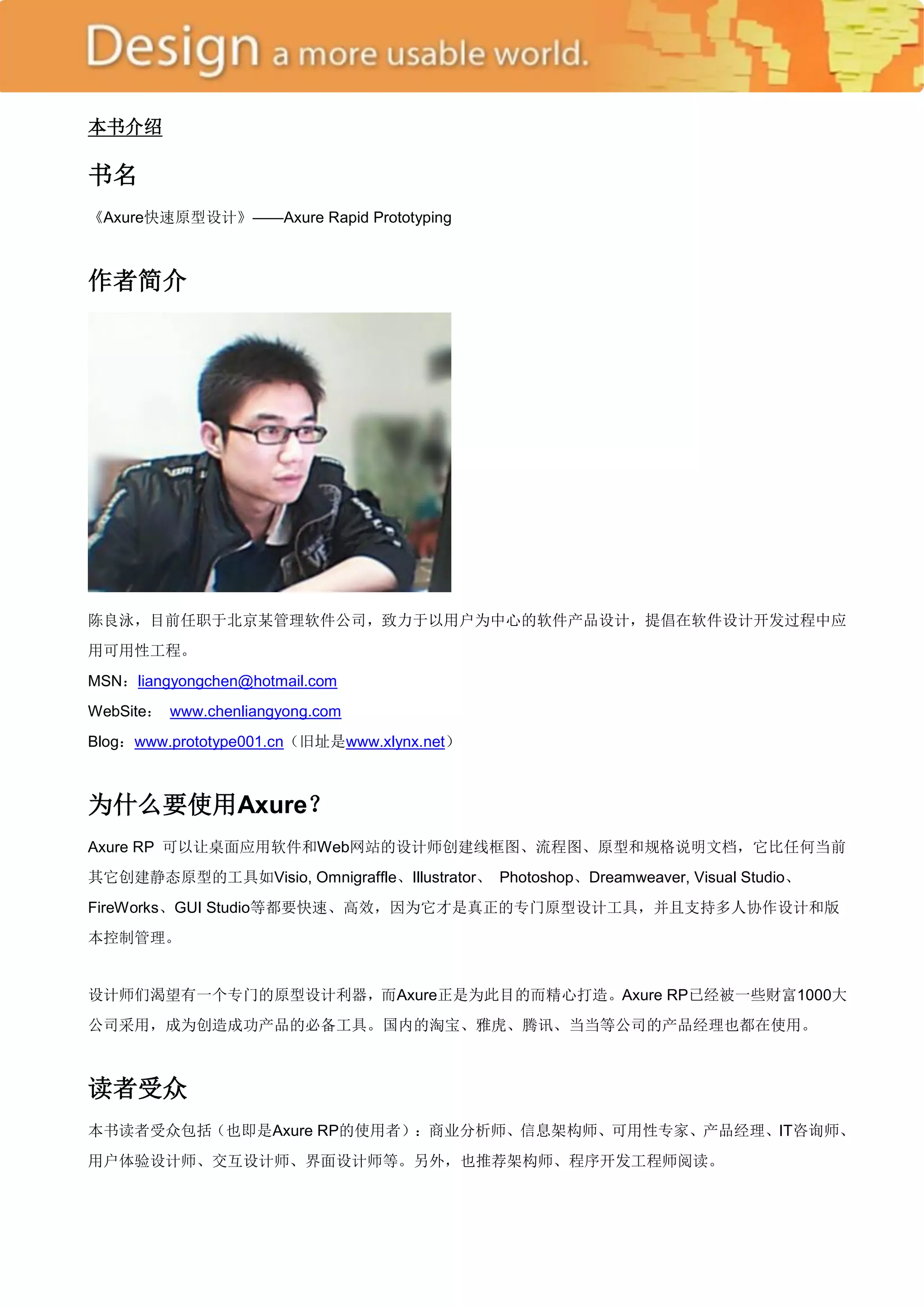 本书介绍

书名
《Axure快速原型设计》——Axure Rapid Prototyping



作者简介




陈良泳，目前任职于北京某管理软件公司，致力于以用户为中心的软件产品设计，提倡在软件设计开发过程中应
用可用性工程。
MSN：liangyongchen@hotmail.com
WebSite： www.chenliangyong.com
Blog：www.prototype001.cn（旧址是www.xlynx.net）



为什么要使用Axure？
Axure RP 可以让桌面应用软件和Web网站的设计师创建线框图、流程图、原型和规格说明文档，它比任何当前
其它创建静态原型的工具如Visio, Omnigraffle、Illustrator、 Photoshop、Dreamweaver, Visual Studio、
FireWorks、GUI Studio等都要快速、高效，因为它才是真正的专门原型设计工具，并且支持多人协作设计和版
本控制管理。


设计师们渴望有一个专门的原型设计利器，而Axure正是为此目的而精心打造。Axure RP已经被一些财富1000大
公司采用，成为创造成功产品的必备工具。国内的淘宝、雅虎、腾讯、当当等公司的产品经理也都在使用。



读者受众
本书读者受众包括（也即是Axure RP的使用者）：商业分析师、信息架构师、可用性专家、产品经理、IT咨询师、
用户体验设计师、交互设计师、界面设计师等。另外，也推荐架构师、程序开发工程师阅读。
 