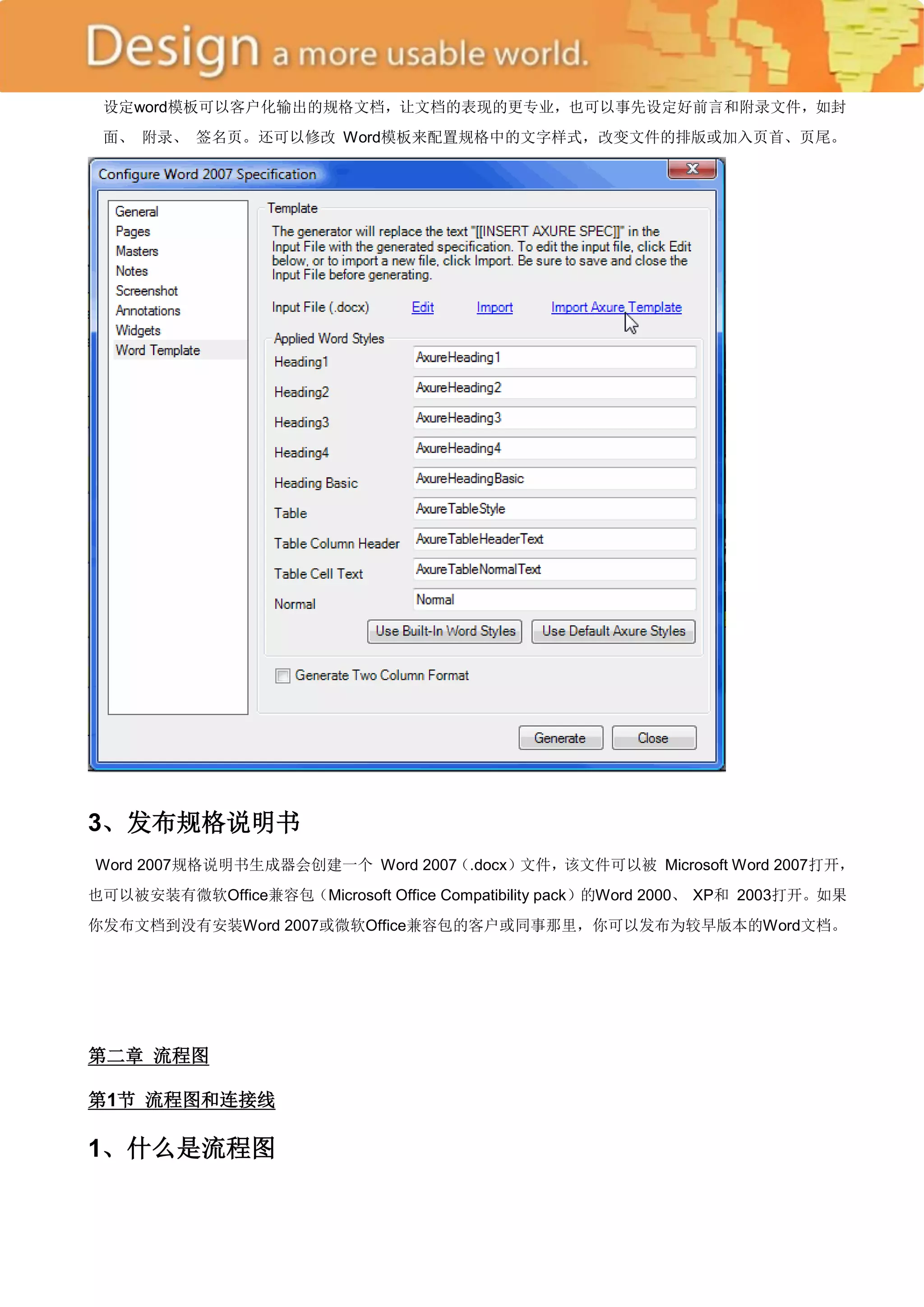设定word模板可以客户化输出的规格文档，让文档的表现的更专业，也可以事先设定好前言和附录文件，如封
 面、 附录、 签名页。还可以修改 Word模板来配置规格中的文字样式，改变文件的排版或加入页首、页尾。




3、发布规格说明书
Word 2007规格说明书生成器会创建一个 Word 2007（.docx）文件，该文件可以被 Microsoft Word 2007打开，
也可以被安装有微软Office兼容包（Microsoft Office Compatibility pack）的Word 2000、 XP和 2003打开。如果
你发布文档到没有安装Word 2007或微软Office兼容包的客户或同事那里，你可以发布为较早版本的Word文档。




第二章 流程图

第1节 流程图和连接线

1、什么是流程图
 