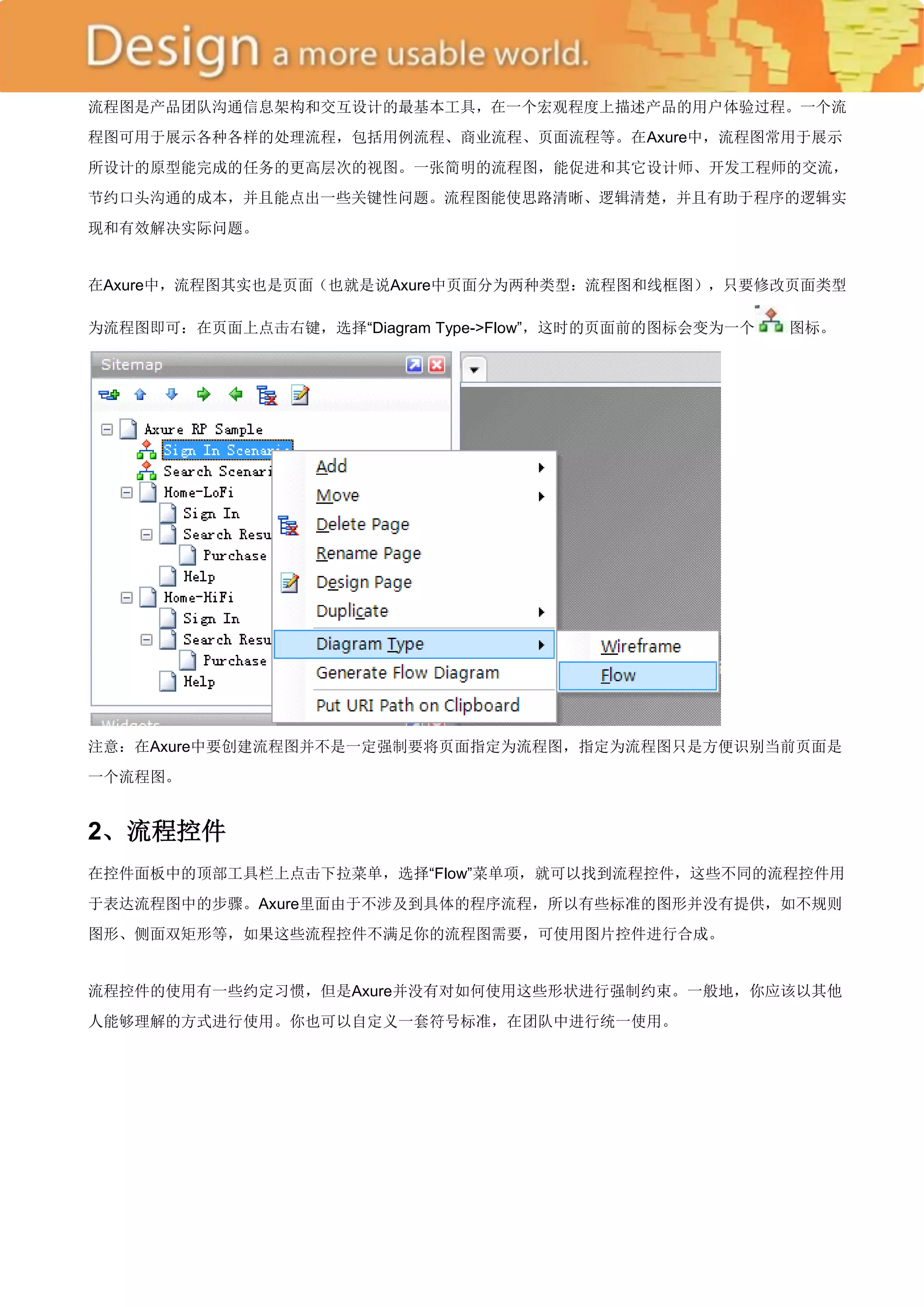 流程图是产品团队沟通信息架构和交互设计的最基本工具，在一个宏观程度上描述产品的用户体验过程。一个流
程图可用于展示各种各样的处理流程，包括用例流程、商业流程、页面流程等。在Axure中，流程图常用于展示
所设计的原型能完成的任务的更高层次的视图。一张简明的流程图，能促进和其它设计师、开发工程师的交流，
节约口头沟通的成本，并且能点出一些关键性问题。流程图能使思路清晰、逻辑清楚，并且有助于程序的逻辑实
现和有效解决实际问题。


在Axure中，流程图其实也是页面（也就是说Axure中页面分为两种类型：流程图和线框图），只要修改页面类型

为流程图即可：在页面上点击右键，选择―Diagram Type->Flow‖，这时的页面前的图标会变为一个   图标。




注意：在Axure中要创建流程图并不是一定强制要将页面指定为流程图，指定为流程图只是方便识别当前页面是
一个流程图。


2、流程控件
在控件面板中的顶部工具栏上点击下拉菜单，选择―Flow‖菜单项，就可以找到流程控件，这些不同的流程控件用
于表达流程图中的步骤。Axure里面由于不涉及到具体的程序流程，所以有些标准的图形并没有提供，如不规则
图形、侧面双矩形等，如果这些流程控件不满足你的流程图需要，可使用图片控件进行合成。


流程控件的使用有一些约定习惯，但是Axure并没有对如何使用这些形状进行强制约束。一般地，你应该以其他
人能够理解的方式进行使用。你也可以自定义一套符号标准，在团队中进行统一使用。
 