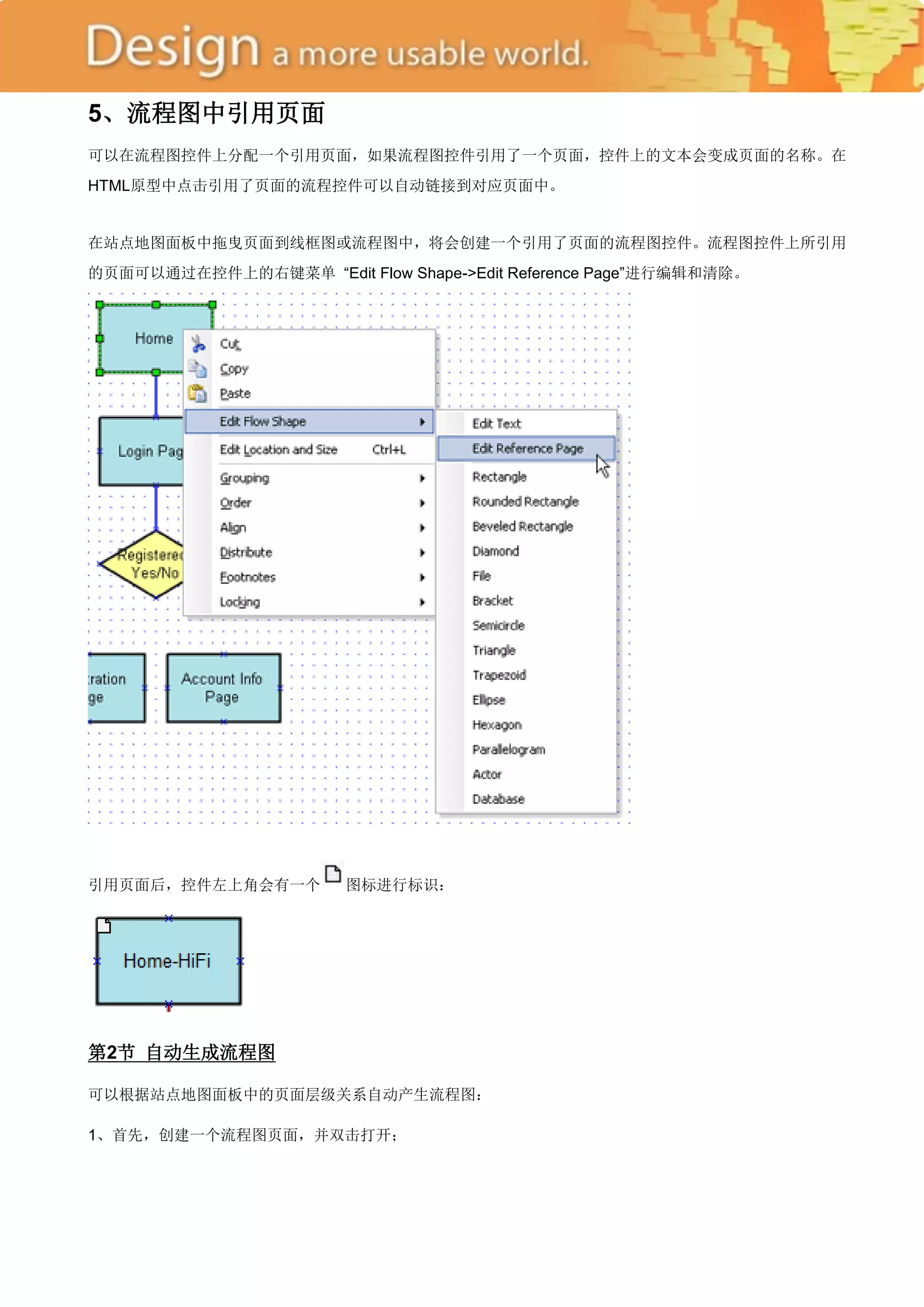 5、流程图中引用页面
可以在流程图控件上分配一个引用页面，如果流程图控件引用了一个页面，控件上的文本会变成页面的名称。在
HTML原型中点击引用了页面的流程控件可以自动链接到对应页面中。


在站点地图面板中拖曳页面到线框图或流程图中，将会创建一个引用了页面的流程图控件。流程图控件上所引用
的页面可以通过在控件上的右键菜单 ―Edit Flow Shape->Edit Reference Page‖进行编辑和清除。




引用页面后，控件左上角会有一个         图标进行标识：




第2节 自动生成流程图

可以根据站点地图面板中的页面层级关系自动产生流程图：

1、首先，创建一个流程图页面，并双击打开；
 