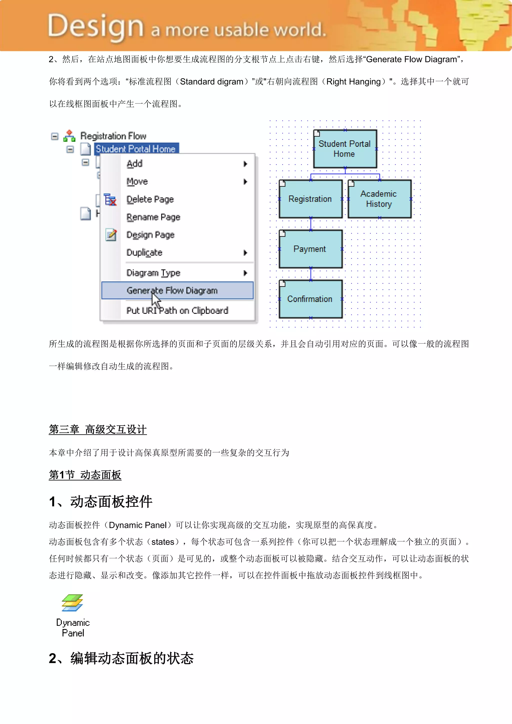 2、然后，在站点地图面板中你想要生成流程图的分支根节点上点击右键，然后选择―Generate Flow Diagram‖，

你将看到两个选项：―标准流程图（Standard digram）‖或"右朝向流程图（Right Hanging）"。选择其中一个就可

以在线框图面板中产生一个流程图。




所生成的流程图是根据你所选择的页面和子页面的层级关系，并且会自动引用对应的页面。可以像一般的流程图

一样编辑修改自动生成的流程图。




第三章 高级交互设计

本章中介绍了用于设计高保真原型所需要的一些复杂的交互行为

第1节 动态面板

1、动态面板控件
动态面板控件（Dynamic Panel）可以让你实现高级的交互功能，实现原型的高保真度。
动态面板包含有多个状态（states），每个状态可包含一系列控件（你可以把一个状态理解成一个独立的页面）。
任何时候都只有一个状态（页面）是可见的，或整个动态面板可以被隐藏。结合交互动作，可以让动态面板的状
态进行隐藏、显示和改变。像添加其它控件一样，可以在控件面板中拖放动态面板控件到线框图中。




2、编辑动态面板的状态
 