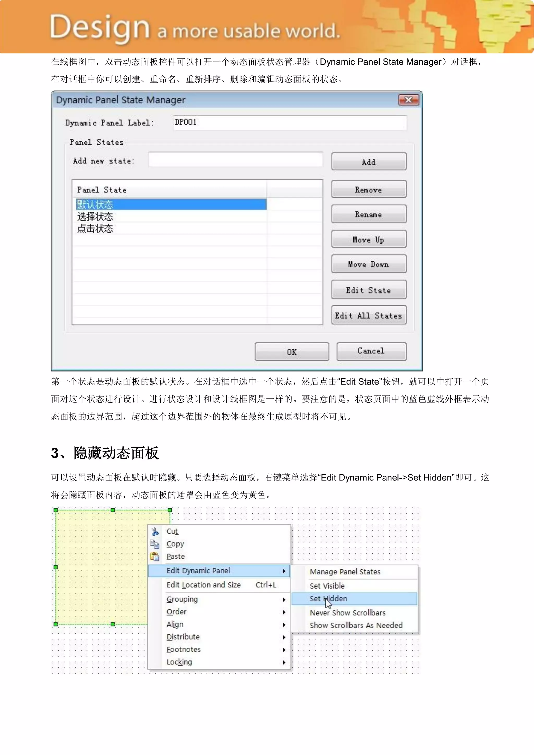 在线框图中，双击动态面板控件可以打开一个动态面板状态管理器（Dynamic Panel State Manager）对话框，
在对话框中你可以创建、重命名、重新排序、删除和编辑动态面板的状态。




第一个状态是动态面板的默认状态。在对话框中选中一个状态，然后点击―Edit State‖按钮，就可以中打开一个页
面对这个状态进行设计。进行状态设计和设计线框图是一样的。要注意的是，状态页面中的蓝色虚线外框表示动
态面板的边界范围，超过这个边界范围外的物体在最终生成原型时将不可见。



3、隐藏动态面板
可以设置动态面板在默认时隐藏。只要选择动态面板，右键菜单选择―Edit Dynamic Panel->Set Hidden‖即可。这
将会隐藏面板内容，动态面板的遮罩会由蓝色变为黄色。
 