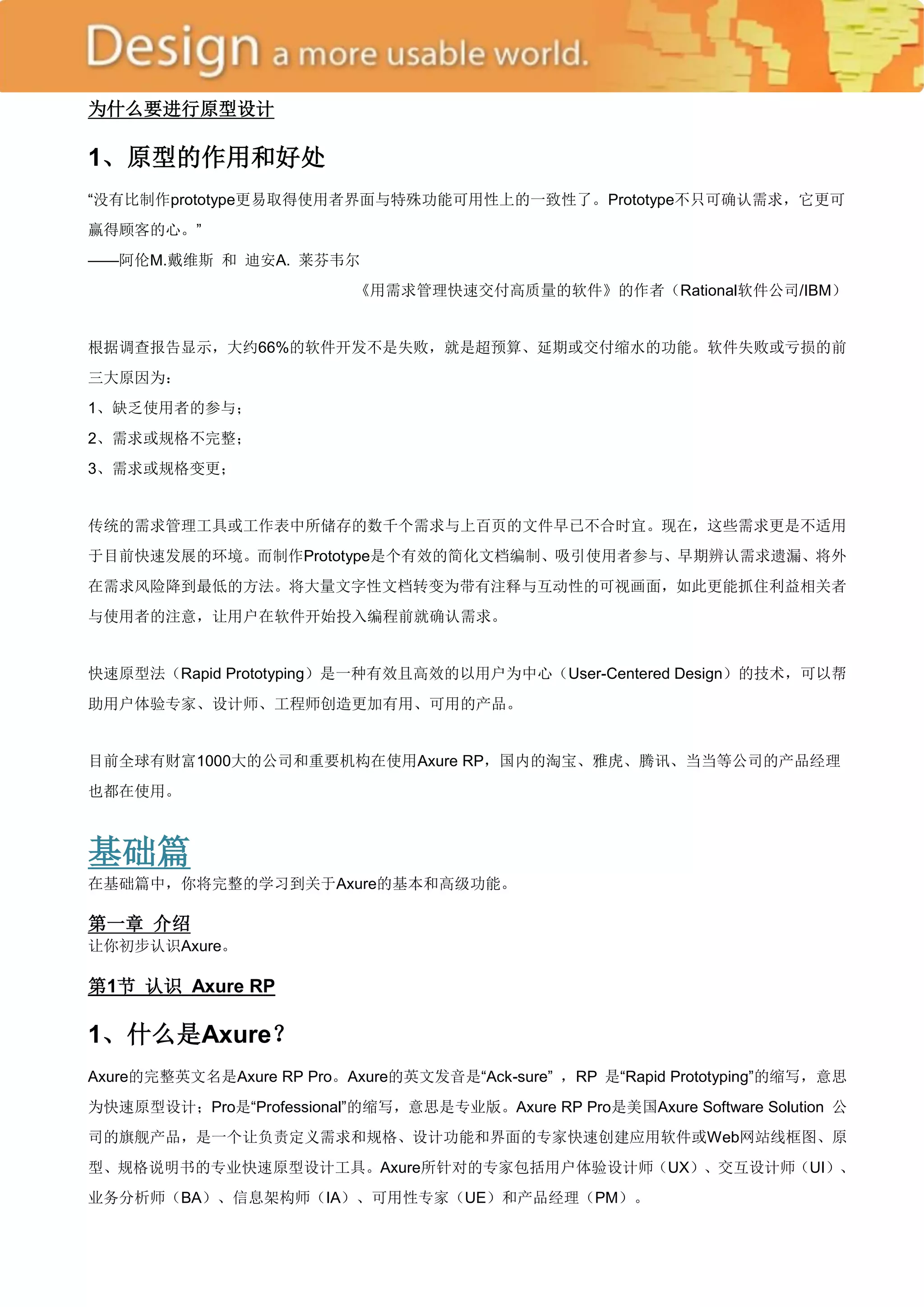 为什么要进行原型设计

1、原型的作用和好处
―没有比制作prototype更易取得使用者界面与特殊功能可用性上的一致性了。Prototype不只可确认需求，它更可
赢得顾客的心。‖
——阿伦M.戴维斯 和 迪安A. 莱芬韦尔
                           《用需求管理快速交付高质量的软件》的作者（Rational软件公司/IBM）


根据调查报告显示，大约66%的软件开发不是失败，就是超预算、延期或交付缩水的功能。软件失败或亏损的前
三大原因为：
1、缺乏使用者的参与；
2、需求或规格不完整；
3、需求或规格变更；


传统的需求管理工具或工作表中所储存的数千个需求与上百页的文件早已不合时宜。现在，这些需求更是不适用
于目前快速发展的环境。而制作Prototype是个有效的简化文档编制、吸引使用者参与、早期辨认需求遗漏、将外
在需求风险降到最低的方法。将大量文字性文档转变为带有注释与互动性的可视画面，如此更能抓住利益相关者
与使用者的注意，让用户在软件开始投入编程前就确认需求。


快速原型法（Rapid Prototyping）是一种有效且高效的以用户为中心（User-Centered Design）的技术，可以帮
助用户体验专家、设计师、工程师创造更加有用、可用的产品。


目前全球有财富1000大的公司和重要机构在使用Axure RP，国内的淘宝、雅虎、腾讯、当当等公司的产品经理
也都在使用。



基础篇
在基础篇中，你将完整的学习到关于Axure的基本和高级功能。

第一章 介绍
让你初步认识Axure。

第1节 认识 Axure RP

1、什么是Axure？
Axure的完整英文名是Axure RP Pro。Axure的英文发音是―Ack-sure‖ ，RP 是―Rapid Prototyping‖的缩写，意思
为快速原型设计；Pro是―Professional‖的缩写，意思是专业版。Axure RP Pro是美国Axure Software Solution 公
司的旗舰产品，是一个让负责定义需求和规格、设计功能和界面的专家快速创建应用软件或Web网站线框图、原
型、规格说明书的专业快速原型设计工具。Axure所针对的专家包括用户体验设计师（UX）、交互设计师（UI）、
业务分析师（BA）、信息架构师（IA）、可用性专家（UE）和产品经理（PM）。
 