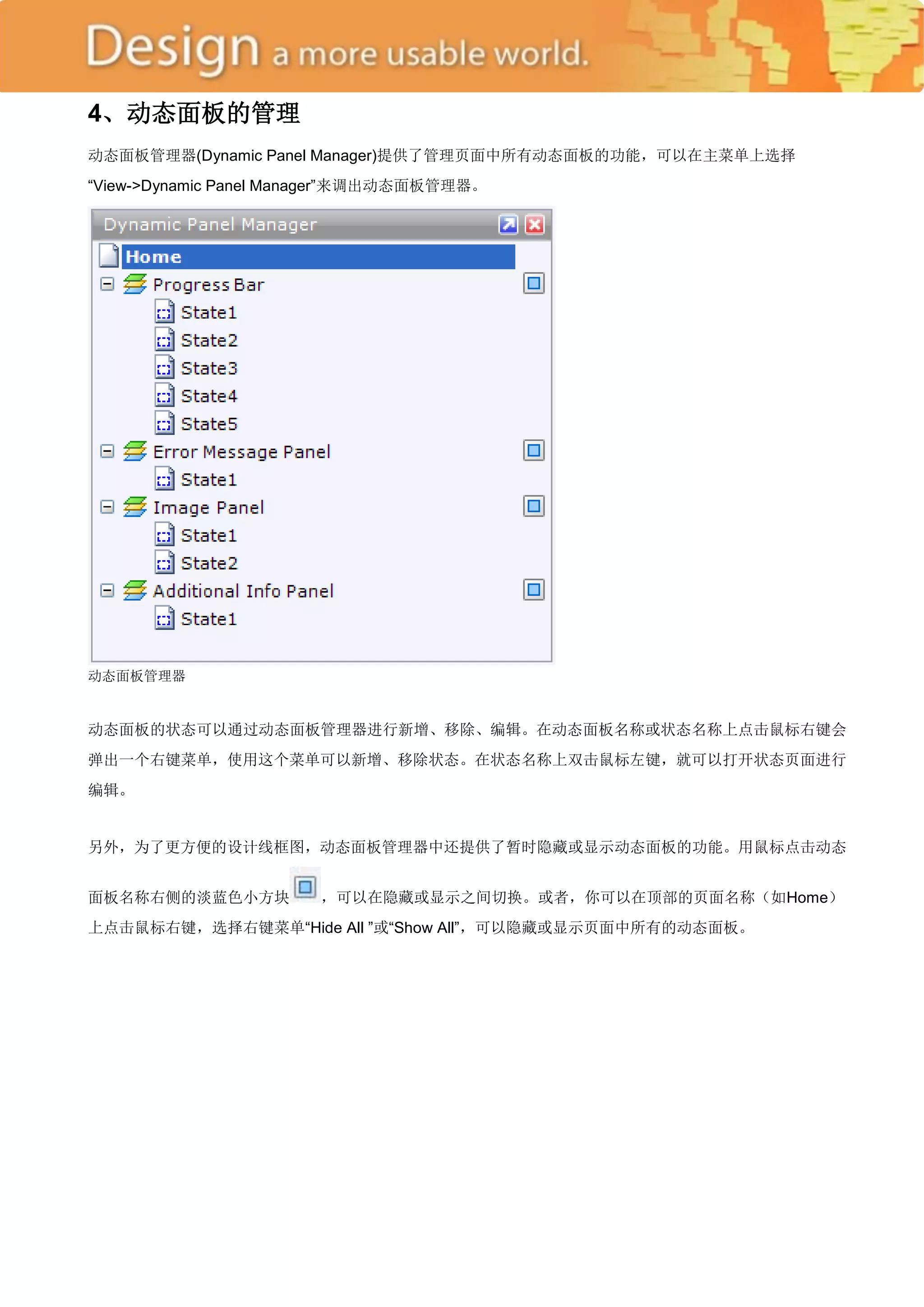 4、动态面板的管理
动态面板管理器(Dynamic Panel Manager)提供了管理页面中所有动态面板的功能，可以在主菜单上选择
―View->Dynamic Panel Manager‖来调出动态面板管理器。




动态面板管理器


动态面板的状态可以通过动态面板管理器进行新增、移除、编辑。在动态面板名称或状态名称上点击鼠标右键会
弹出一个右键菜单，使用这个菜单可以新增、移除状态。在状态名称上双击鼠标左键，就可以打开状态页面进行
编辑。


另外，为了更方便的设计线框图，动态面板管理器中还提供了暂时隐藏或显示动态面板的功能。用鼠标点击动态


面板名称右侧的淡蓝色小方块          ，可以在隐藏或显示之间切换。或者，你可以在顶部的页面名称（如Home）
上点击鼠标右键，选择右键菜单―Hide All ‖或―Show All‖，可以隐藏或显示页面中所有的动态面板。
 