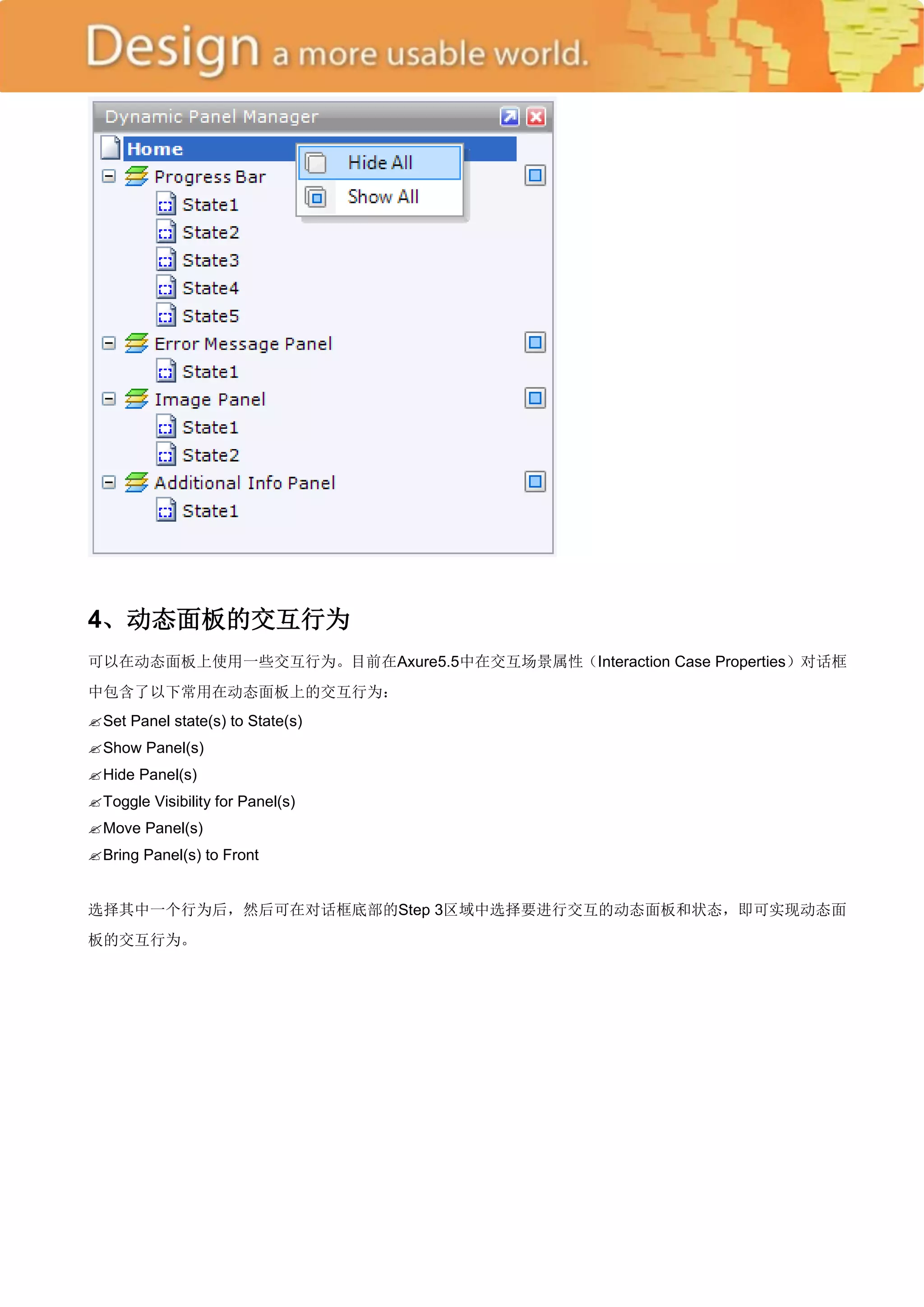 4、动态面板的交互行为
可以在动态面板上使用一些交互行为。目前在Axure5.5中在交互场景属性（Interaction Case Properties）对话框
中包含了以下常用在动态面板上的交互行为：
 Panel state(s) to State(s)
 Set

 Show Panel(s)
 Panel(s)
 Hide

 Toggle Visibility for Panel(s)
ove Panel(s)
 M

 Bring Panel(s) to Front


选择其中一个行为后，然后可在对话框底部的Step 3区域中选择要进行交互的动态面板和状态，即可实现动态面
板的交互行为。
 