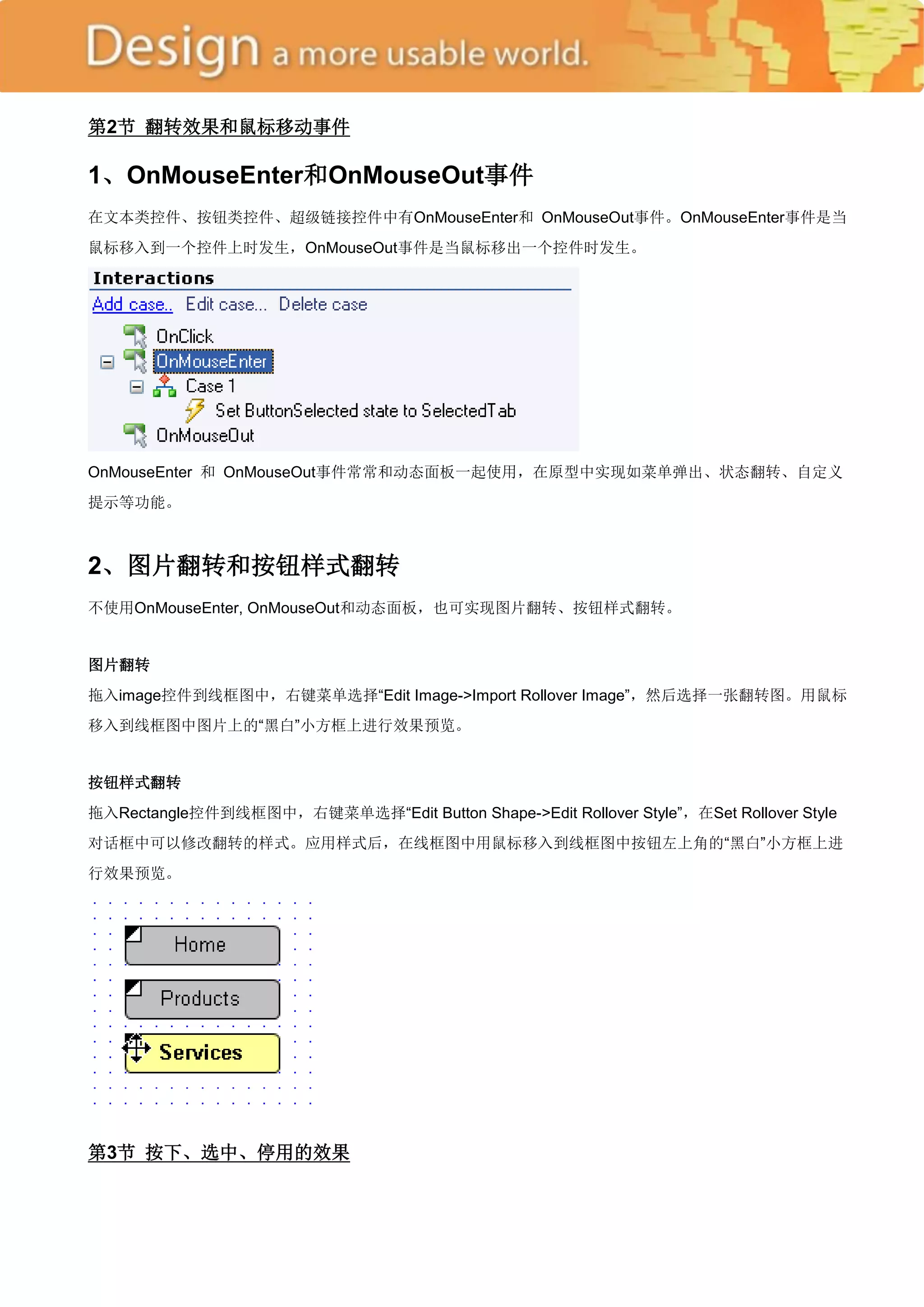 第2节 翻转效果和鼠标移动事件

1、OnMouseEnter和OnMouseOut事件
在文本类控件、按钮类控件、超级链接控件中有OnMouseEnter和 OnMouseOut事件。OnMouseEnter事件是当
鼠标移入到一个控件上时发生，OnMouseOut事件是当鼠标移出一个控件时发生。




OnMouseEnter 和 OnMouseOut事件常常和动态面板一起使用，在原型中实现如菜单弹出、状态翻转、自定义
提示等功能。



2、图片翻转和按钮样式翻转
不使用OnMouseEnter, OnMouseOut和动态面板，也可实现图片翻转、按钮样式翻转。


图片翻转
拖入image控件到线框图中，右键菜单选择―Edit Image->Import Rollover Image‖，然后选择一张翻转图。用鼠标
移入到线框图中图片上的―黑白‖小方框上进行效果预览。


按钮样式翻转
拖入Rectangle控件到线框图中，右键菜单选择―Edit Button Shape->Edit Rollover Style‖，在Set Rollover Style
对话框中可以修改翻转的样式。应用样式后，在线框图中用鼠标移入到线框图中按钮左上角的―黑白‖小方框上进
行效果预览。




第3节 按下、选中、停用的效果
 