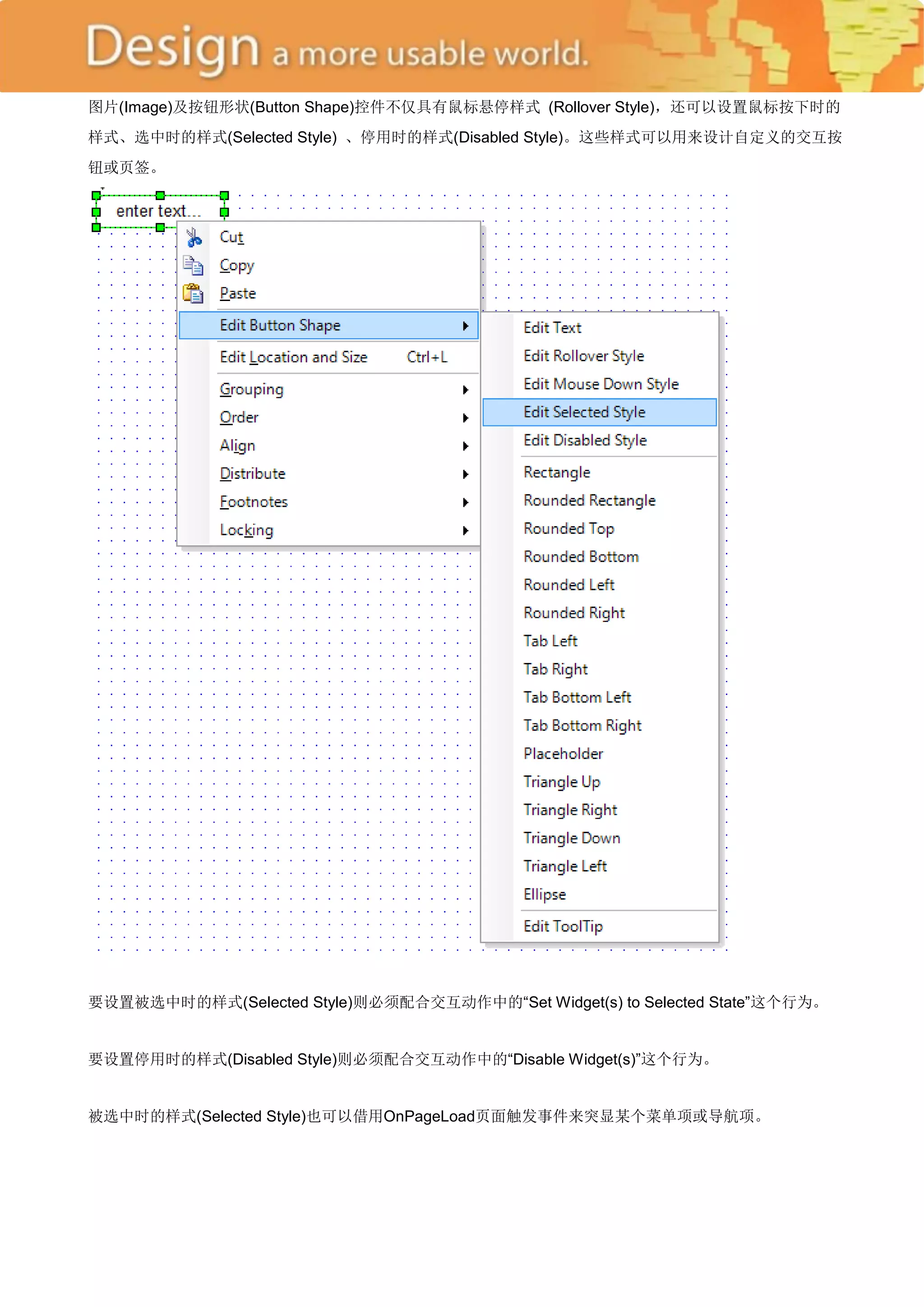 图片(Image)及按钮形状(Button Shape)控件不仅具有鼠标悬停样式 (Rollover Style)，还可以设置鼠标按下时的
样式、选中时的样式(Selected Style) 、停用时的样式(Disabled Style)。这些样式可以用来设计自定义的交互按
钮或页签。




要设置被选中时的样式(Selected Style)则必须配合交互动作中的―Set Widget(s) to Selected State‖这个行为。


要设置停用时的样式(Disabled Style)则必须配合交互动作中的―Disable Widget(s)‖这个行为。


被选中时的样式(Selected Style)也可以借用OnPageLoad页面触发事件来突显某个菜单项或导航项。
 