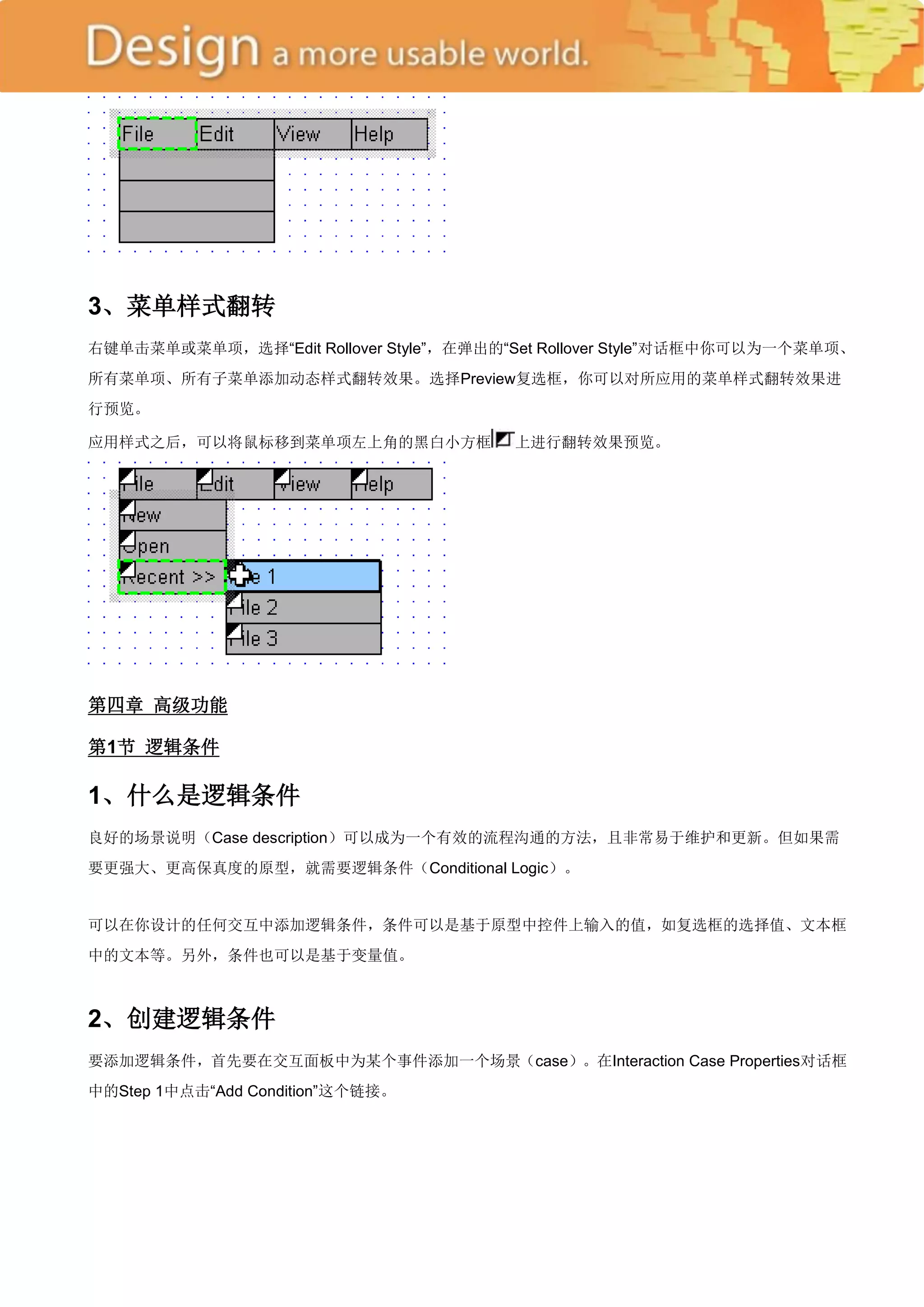 3、菜单样式翻转
右键单击菜单或菜单项，选择―Edit Rollover Style‖，在弹出的―Set Rollover Style‖对话框中你可以为一个菜单项、
所有菜单项、所有子菜单添加动态样式翻转效果。选择Preview复选框，你可以对所应用的菜单样式翻转效果进
行预览。

应用样式之后，可以将鼠标移到菜单项左上角的黑白小方框              上进行翻转效果预览。




第四章 高级功能

第1节 逻辑条件

1、什么是逻辑条件
良好的场景说明（Case description）可以成为一个有效的流程沟通的方法，且非常易于维护和更新。但如果需
要更强大、更高保真度的原型，就需要逻辑条件（Conditional Logic）。


可以在你设计的任何交互中添加逻辑条件，条件可以是基于原型中控件上输入的值，如复选框的选择值、文本框
中的文本等。另外，条件也可以是基于变量值。



2、创建逻辑条件
要添加逻辑条件，首先要在交互面板中为某个事件添加一个场景（case）。在Interaction Case Properties对话框
中的Step 1中点击―Add Condition‖这个链接。
 