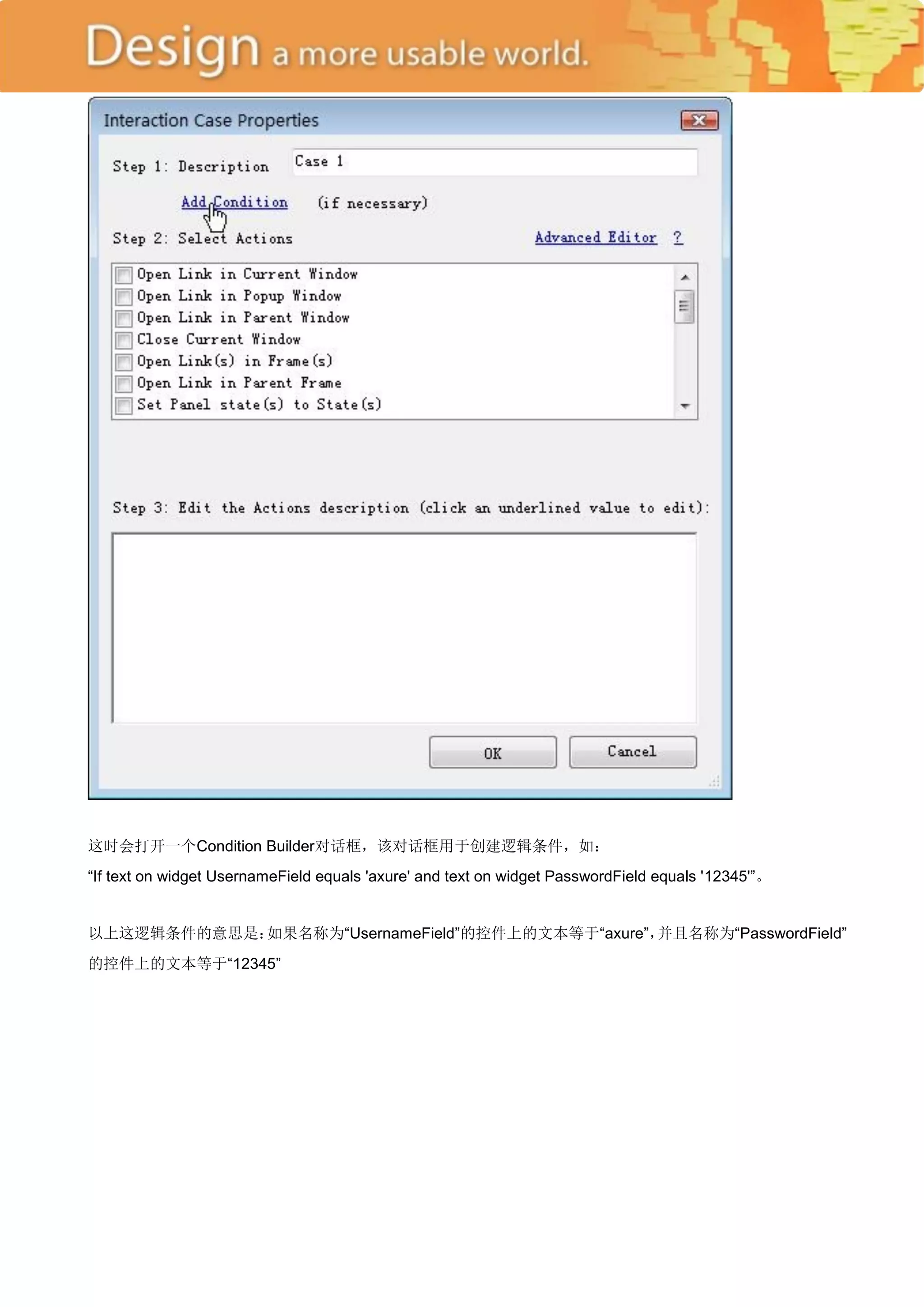 这时会打开一个Condition Builder对话框，该对话框用于创建逻辑条件，如：
―If text on widget UsernameField equals 'axure' and text on widget PasswordField equals '12345'‖。


以上这逻辑条件的意思是：如果名称为―UsernameField‖的控件上的文本等于―axure‖，并且名称为―PasswordField‖
的控件上的文本等于―12345‖
 