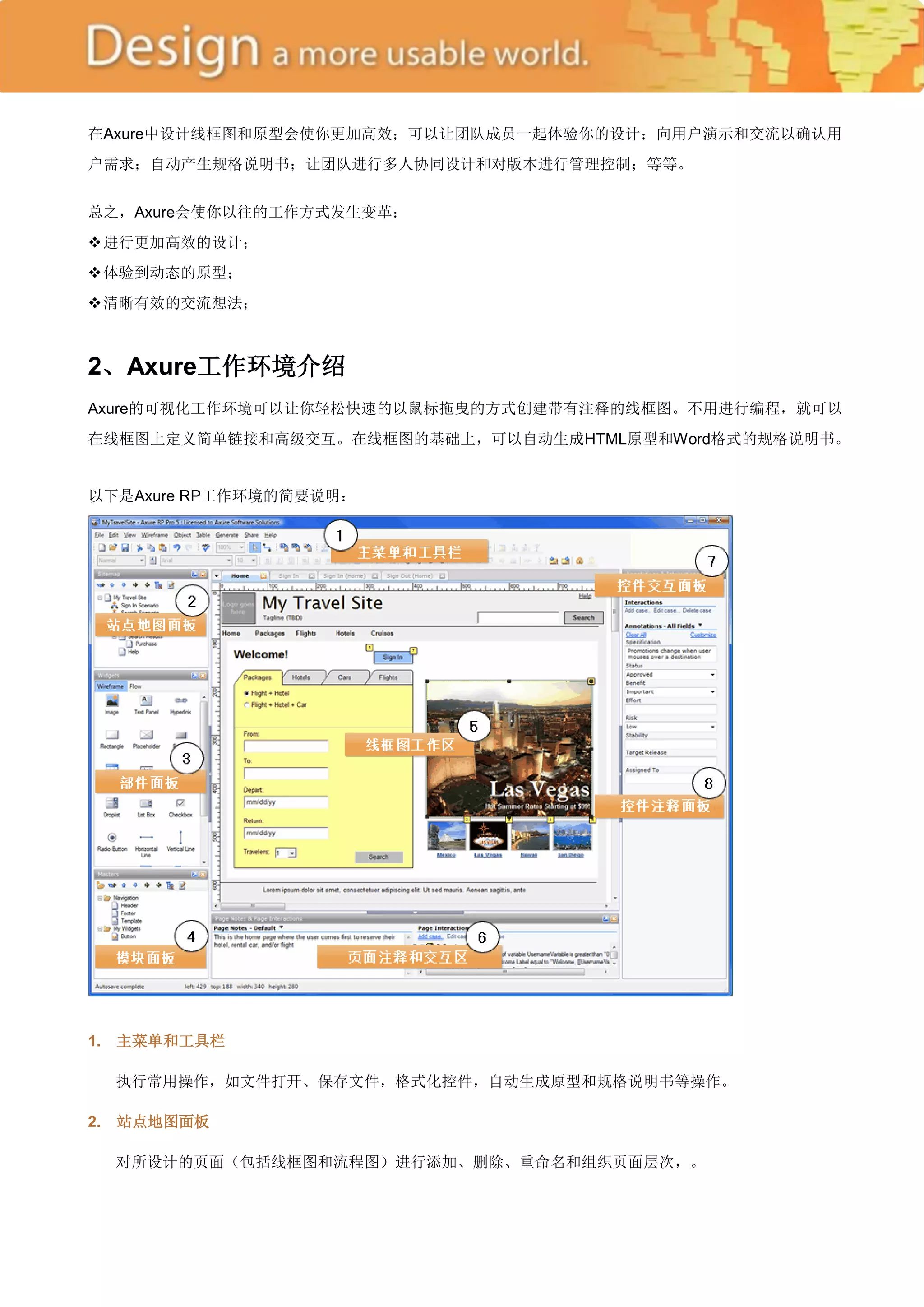 在Axure中设计线框图和原型会使你更加高效；可以让团队成员一起体验你的设计；向用户演示和交流以确认用
户需求；自动产生规格说明书；让团队进行多人协同设计和对版本进行管理控制；等等。


总之，Axure会使你以往的工作方式发生变革：
 行更加高效的设计；
 进
 验到动态的原型；
 体
 晰有效的交流想法；
 清



2、Axure工作环境介绍
Axure的可视化工作环境可以让你轻松快速的以鼠标拖曳的方式创建带有注释的线框图。不用进行编程，就可以
在线框图上定义简单链接和高级交互。在线框图的基础上，可以自动生成HTML原型和Word格式的规格说明书。


以下是Axure RP工作环境的简要说明：




1.   主菜单和工具栏

     执行常用操作，如文件打开、保存文件，格式化控件，自动生成原型和规格说明书等操作。

2.   站点地图面板

     对所设计的页面（包括线框图和流程图）进行添加、删除、重命名和组织页面层次，。
 
