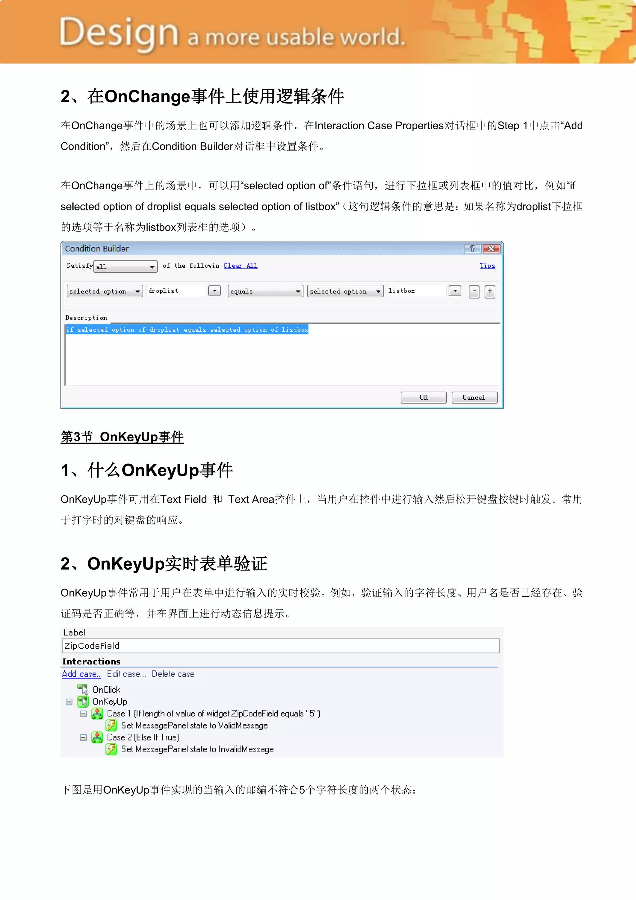 2、在OnChange事件上使用逻辑条件
在OnChange事件中的场景上也可以添加逻辑条件。在Interaction Case Properties对话框中的Step 1中点击―Add
Condition‖，然后在Condition Builder对话框中设置条件。


在OnChange事件上的场景中，可以用―selected option of‖条件语句，进行下拉框或列表框中的值对比，例如―if
selected option of droplist equals selected option of listbox‖（这句逻辑条件的意思是：如果名称为droplist下拉框
的选项等于名称为listbox列表框的选项）。




第3节 OnKeyUp事件

1、什么OnKeyUp事件
OnKeyUp事件可用在Text Field 和 Text Area控件上，当用户在控件中进行输入然后松开键盘按键时触发。常用
于打字时的对键盘的响应。



2、OnKeyUp实时表单验证
OnKeyUp事件常用于用户在表单中进行输入的实时校验。例如，验证输入的字符长度、用户名是否已经存在、验
证码是否正确等，并在界面上进行动态信息提示。




下图是用OnKeyUp事件实现的当输入的邮编不符合5个字符长度的两个状态：
 