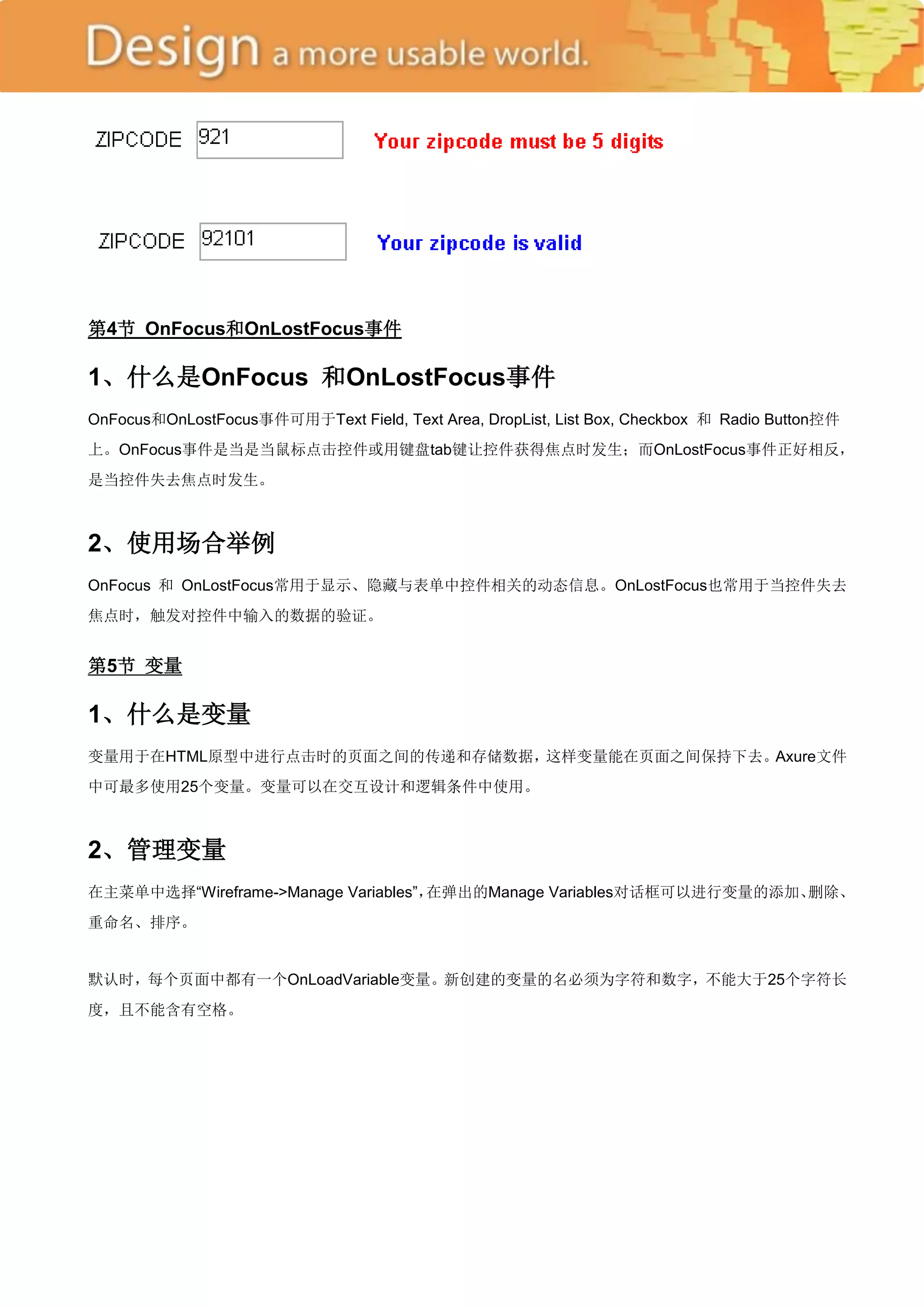 第4节 OnFocus和OnLostFocus事件

1、什么是OnFocus 和OnLostFocus事件
OnFocus和OnLostFocus事件可用于Text Field, Text Area, DropList, List Box, Checkbox 和 Radio Button控件
上。OnFocus事件是当是当鼠标点击控件或用键盘tab键让控件获得焦点时发生；而OnLostFocus事件正好相反，
是当控件失去焦点时发生。



2、使用场合举例
OnFocus 和 OnLostFocus常用于显示、隐藏与表单中控件相关的动态信息。OnLostFocus也常用于当控件失去
焦点时，触发对控件中输入的数据的验证。


第5节 变量

1、什么是变量
变量用于在HTML原型中进行点击时的页面之间的传递和存储数据，这样变量能在页面之间保持下去。Axure文件
中可最多使用25个变量。变量可以在交互设计和逻辑条件中使用。



2、管理变量
在主菜单中选择―Wireframe->Manage Variables‖，在弹出的Manage Variables对话框可以进行变量的添加、删除、
重命名、排序。


默认时，每个页面中都有一个OnLoadVariable变量。新创建的变量的名必须为字符和数字，不能大于25个字符长
度，且不能含有空格。
 
