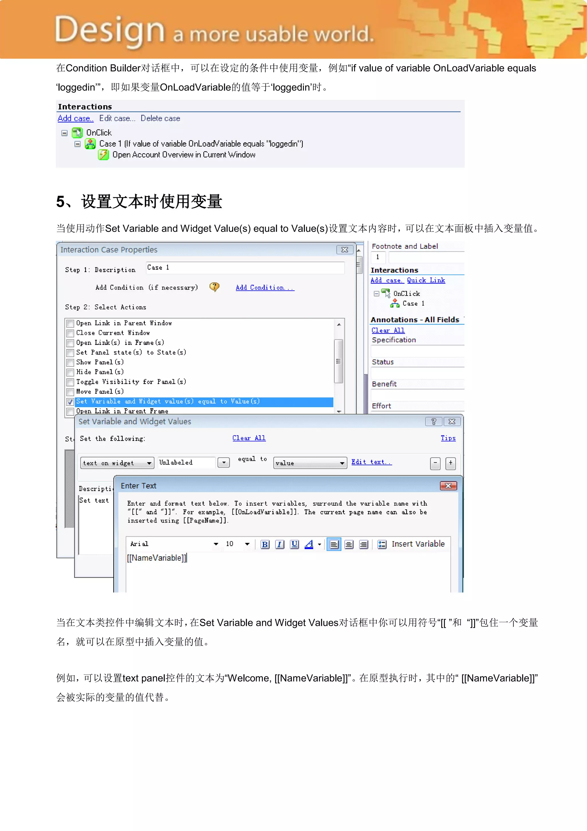 在Condition Builder对话框中，可以在设定的条件中使用变量，例如―if value of variable OnLoadVariable equals
‗loggedin‘‖，即如果变量OnLoadVariable的值等于‗loggedin‘时。




5、设置文本时使用变量
当使用动作Set Variable and Widget Value(s) equal to Value(s)设置文本内容时，可以在文本面板中插入变量值。




当在文本类控件中编辑文本时，在Set Variable and Widget Values对话框中你可以用符号―[[ ‖和 ―]]‖包住一个变量
名，就可以在原型中插入变量的值。


例如，可以设置text panel控件的文本为―Welcome, [[NameVariable]]‖。在原型执行时，其中的― [[NameVariable]]‖
会被实际的变量的值代替。
 