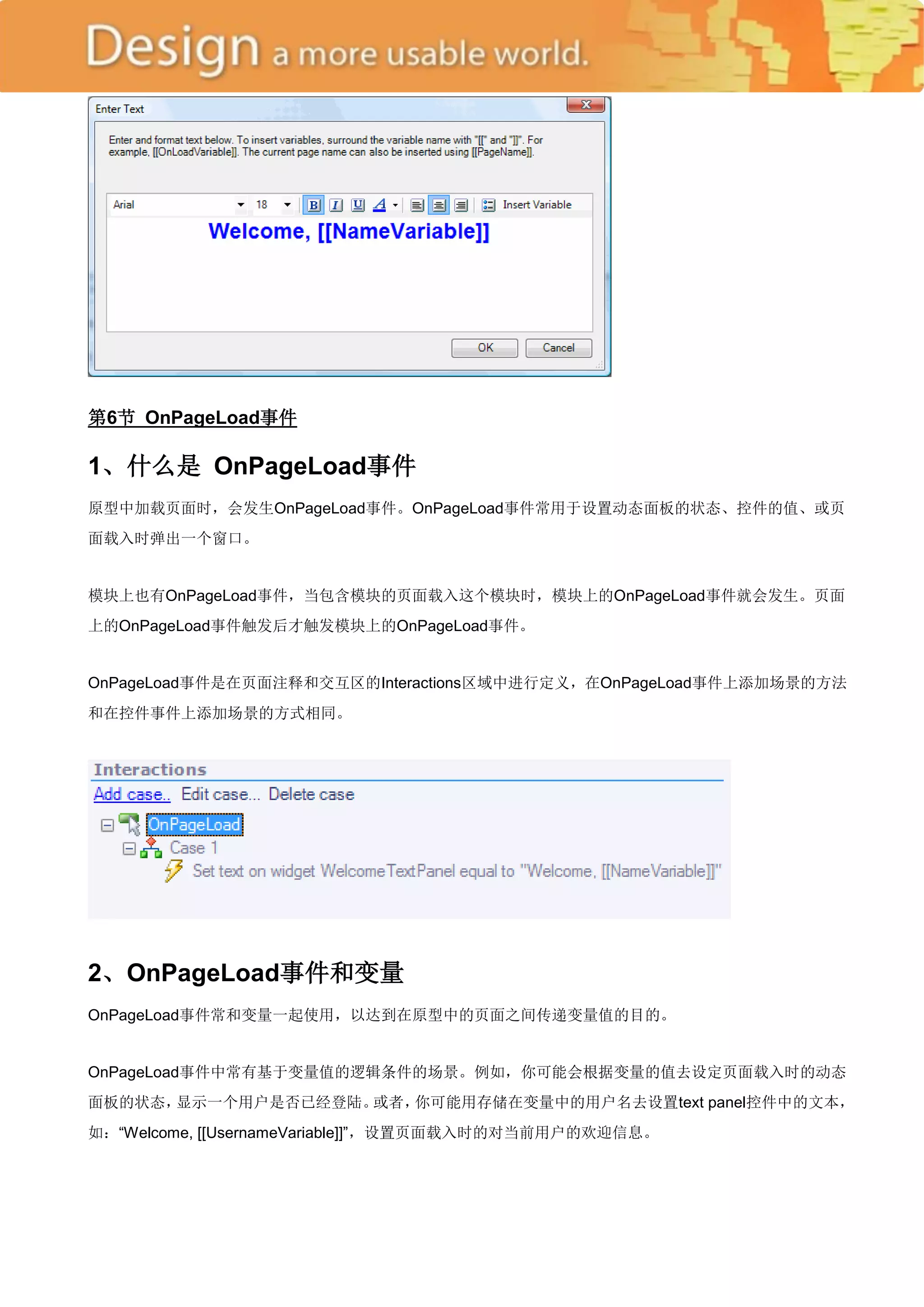 第6节 OnPageLoad事件

1、什么是 OnPageLoad事件
原型中加载页面时，会发生OnPageLoad事件。OnPageLoad事件常用于设置动态面板的状态、控件的值、或页
面载入时弹出一个窗口。


模块上也有OnPageLoad事件，当包含模块的页面载入这个模块时，模块上的OnPageLoad事件就会发生。页面
上的OnPageLoad事件触发后才触发模块上的OnPageLoad事件。


OnPageLoad事件是在页面注释和交互区的Interactions区域中进行定义，在OnPageLoad事件上添加场景的方法
和在控件事件上添加场景的方式相同。




2、OnPageLoad事件和变量
OnPageLoad事件常和变量一起使用，以达到在原型中的页面之间传递变量值的目的。


OnPageLoad事件中常有基于变量值的逻辑条件的场景。例如，你可能会根据变量的值去设定页面载入时的动态
面板的状态，显示一个用户是否已经登陆。或者，你可能用存储在变量中的用户名去设置text panel控件中的文本，
如：―Welcome, [[UsernameVariable]]‖，设置页面载入时的对当前用户的欢迎信息。
 