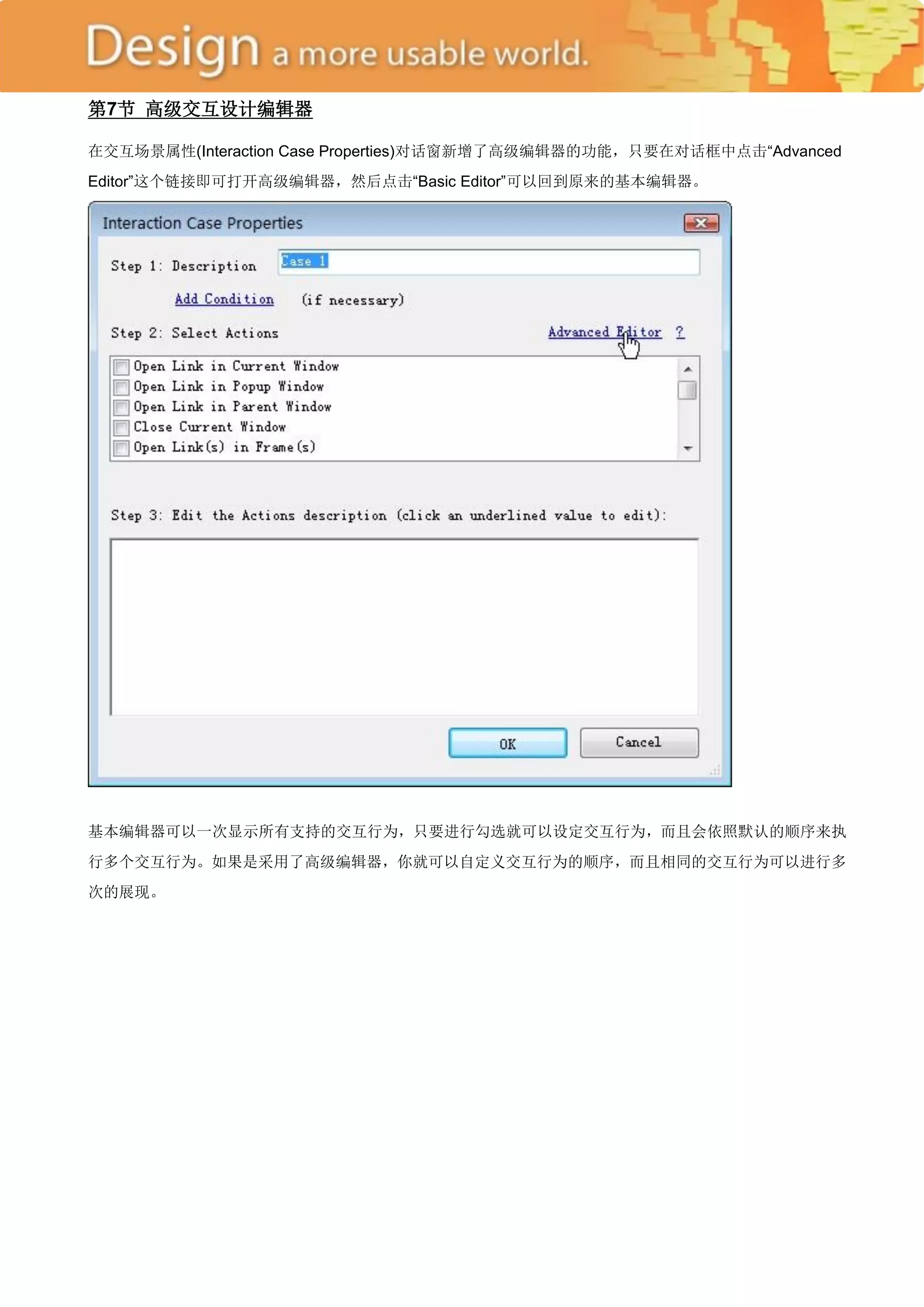 第7节 高级交互设计编辑器

在交互场景属性(Interaction Case Properties)对话窗新增了高级编辑器的功能，只要在对话框中点击―Advanced
Editor‖这个链接即可打开高级编辑器，然后点击―Basic Editor‖可以回到原来的基本编辑器。




基本编辑器可以一次显示所有支持的交互行为，只要进行勾选就可以设定交互行为，而且会依照默认的顺序来执
行多个交互行为。如果是采用了高级编辑器，你就可以自定义交互行为的顺序，而且相同的交互行为可以进行多
次的展现。
 