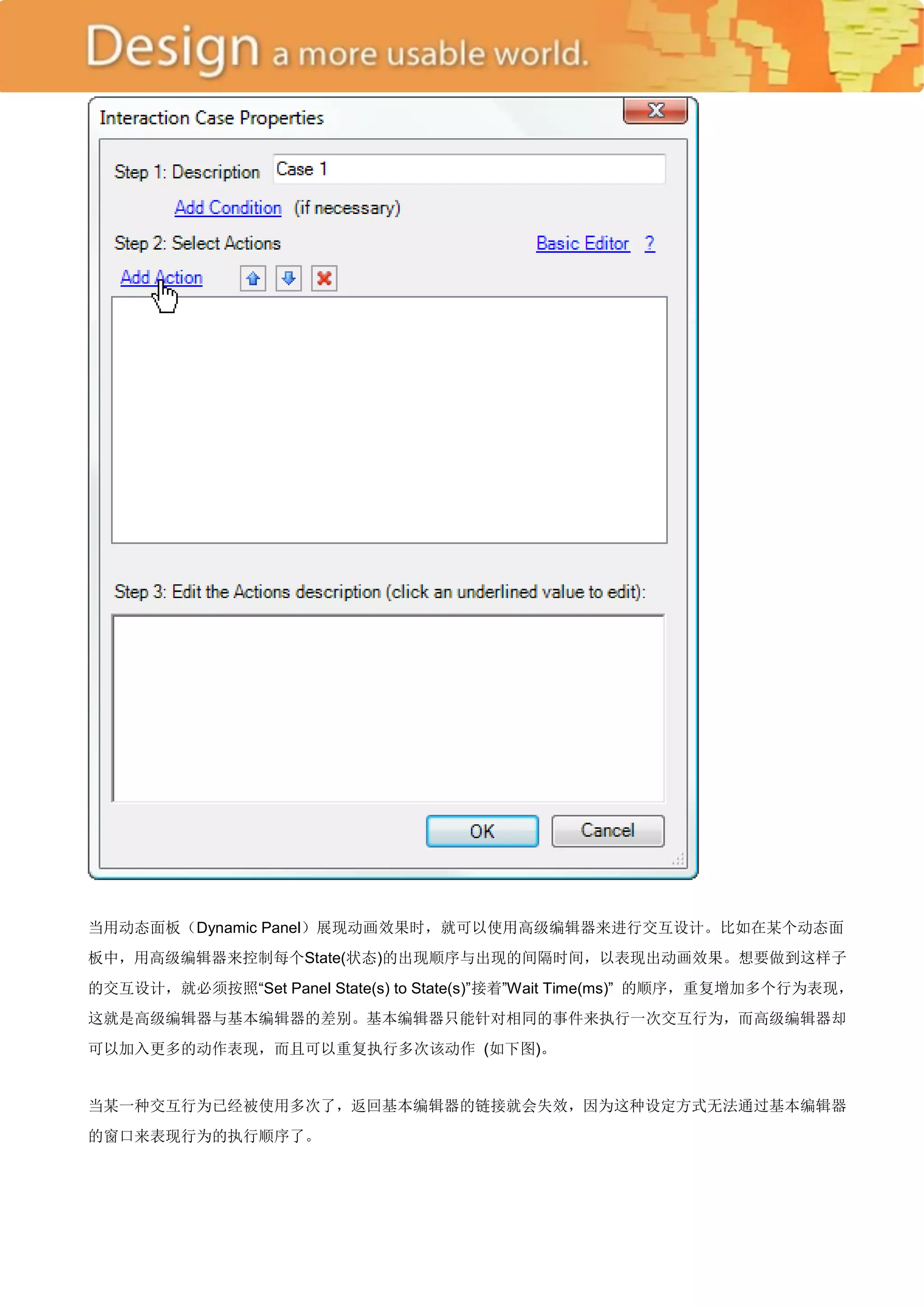 当用动态面板（Dynamic Panel）展现动画效果时，就可以使用高级编辑器来进行交互设计。比如在某个动态面
板中，用高级编辑器来控制每个State(状态)的出现顺序与出现的间隔时间，以表现出动画效果。想要做到这样子
的交互设计，就必须按照―Set Panel State(s) to State(s)‖接着‖Wait Time(ms)‖ 的顺序，重复增加多个行为表现，
这就是高级编辑器与基本编辑器的差别。基本编辑器只能针对相同的事件来执行一次交互行为，而高级编辑器却
可以加入更多的动作表现，而且可以重复执行多次该动作 (如下图)。


当某一种交互行为已经被使用多次了，返回基本编辑器的链接就会失效，因为这种设定方式无法通过基本编辑器
的窗口来表现行为的执行顺序了。
 