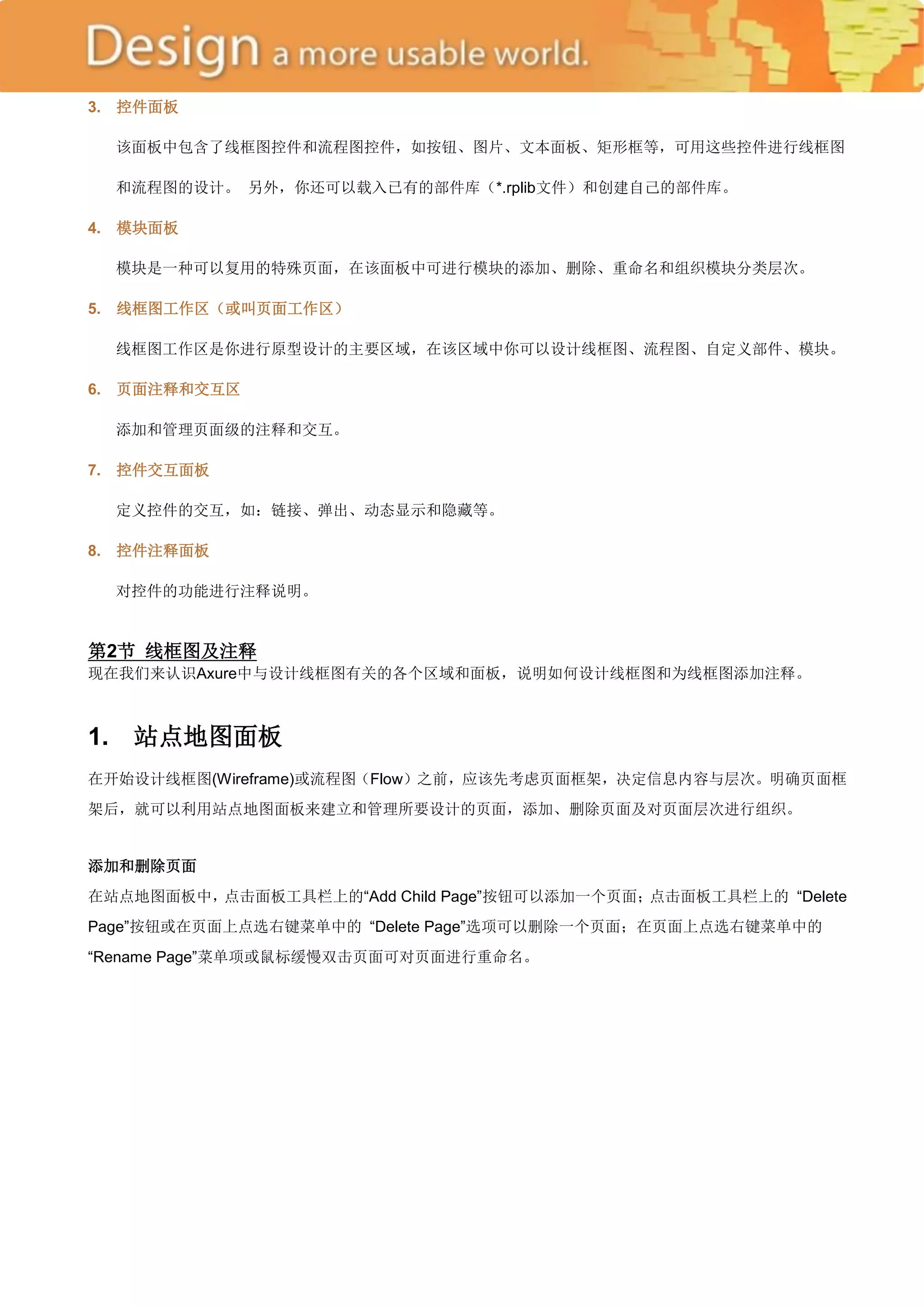 3.   控件面板

     该面板中包含了线框图控件和流程图控件，如按钮、图片、文本面板、矩形框等，可用这些控件进行线框图

     和流程图的设计。 另外，你还可以载入已有的部件库（*.rplib文件）和创建自己的部件库。

4.   模块面板

     模块是一种可以复用的特殊页面，在该面板中可进行模块的添加、删除、重命名和组织模块分类层次。

5.   线框图工作区（或叫页面工作区）

     线框图工作区是你进行原型设计的主要区域，在该区域中你可以设计线框图、流程图、自定义部件、模块。

6.   页面注释和交互区

     添加和管理页面级的注释和交互。

7.   控件交互面板

     定义控件的交互，如：链接、弹出、动态显示和隐藏等。

8.   控件注释面板

     对控件的功能进行注释说明。


第2节 线框图及注释
现在我们来认识Axure中与设计线框图有关的各个区域和面板，说明如何设计线框图和为线框图添加注释。



1.    站点地图面板
在开始设计线框图(Wireframe)或流程图（Flow）之前，应该先考虑页面框架，决定信息内容与层次。明确页面框
架后，就可以利用站点地图面板来建立和管理所要设计的页面，添加、删除页面及对页面层次进行组织。


添加和删除页面
在站点地图面板中，点击面板工具栏上的―Add Child Page‖按钮可以添加一个页面；点击面板工具栏上的 ―Delete
Page‖按钮或在页面上点选右键菜单中的 ―Delete Page‖选项可以删除一个页面；在页面上点选右键菜单中的
―Rename Page‖菜单项或鼠标缓慢双击页面可对页面进行重命名。
 