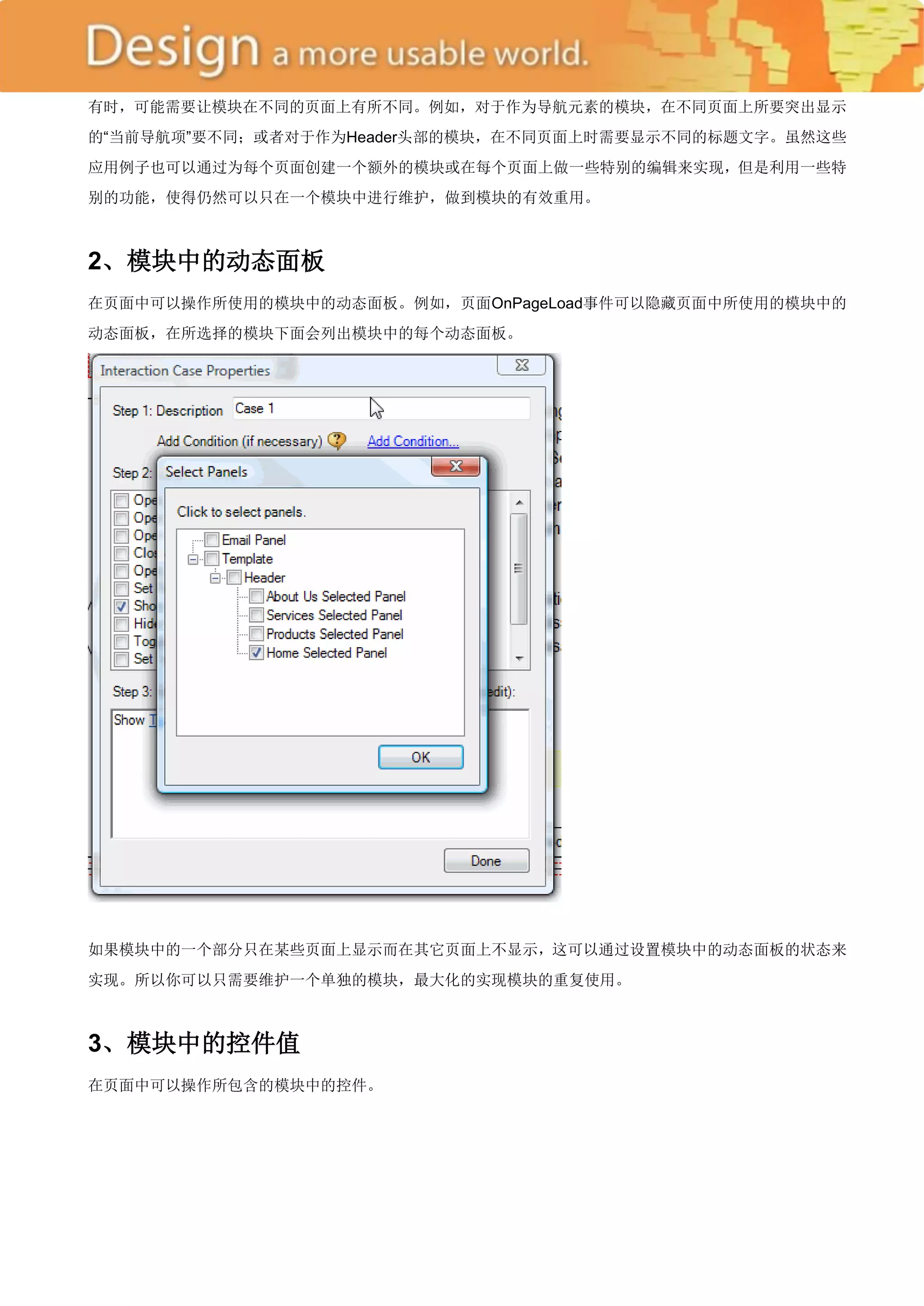 有时，可能需要让模块在不同的页面上有所不同。例如，对于作为导航元素的模块，在不同页面上所要突出显示
的―当前导航项‖要不同；或者对于作为Header头部的模块，在不同页面上时需要显示不同的标题文字。虽然这些
应用例子也可以通过为每个页面创建一个额外的模块或在每个页面上做一些特别的编辑来实现，但是利用一些特
别的功能，使得仍然可以只在一个模块中进行维护，做到模块的有效重用。



2、模块中的动态面板
在页面中可以操作所使用的模块中的动态面板。例如，页面OnPageLoad事件可以隐藏页面中所使用的模块中的
动态面板，在所选择的模块下面会列出模块中的每个动态面板。




如果模块中的一个部分只在某些页面上显示而在其它页面上不显示，这可以通过设置模块中的动态面板的状态来
实现。所以你可以只需要维护一个单独的模块，最大化的实现模块的重复使用。



3、模块中的控件值
在页面中可以操作所包含的模块中的控件。
 