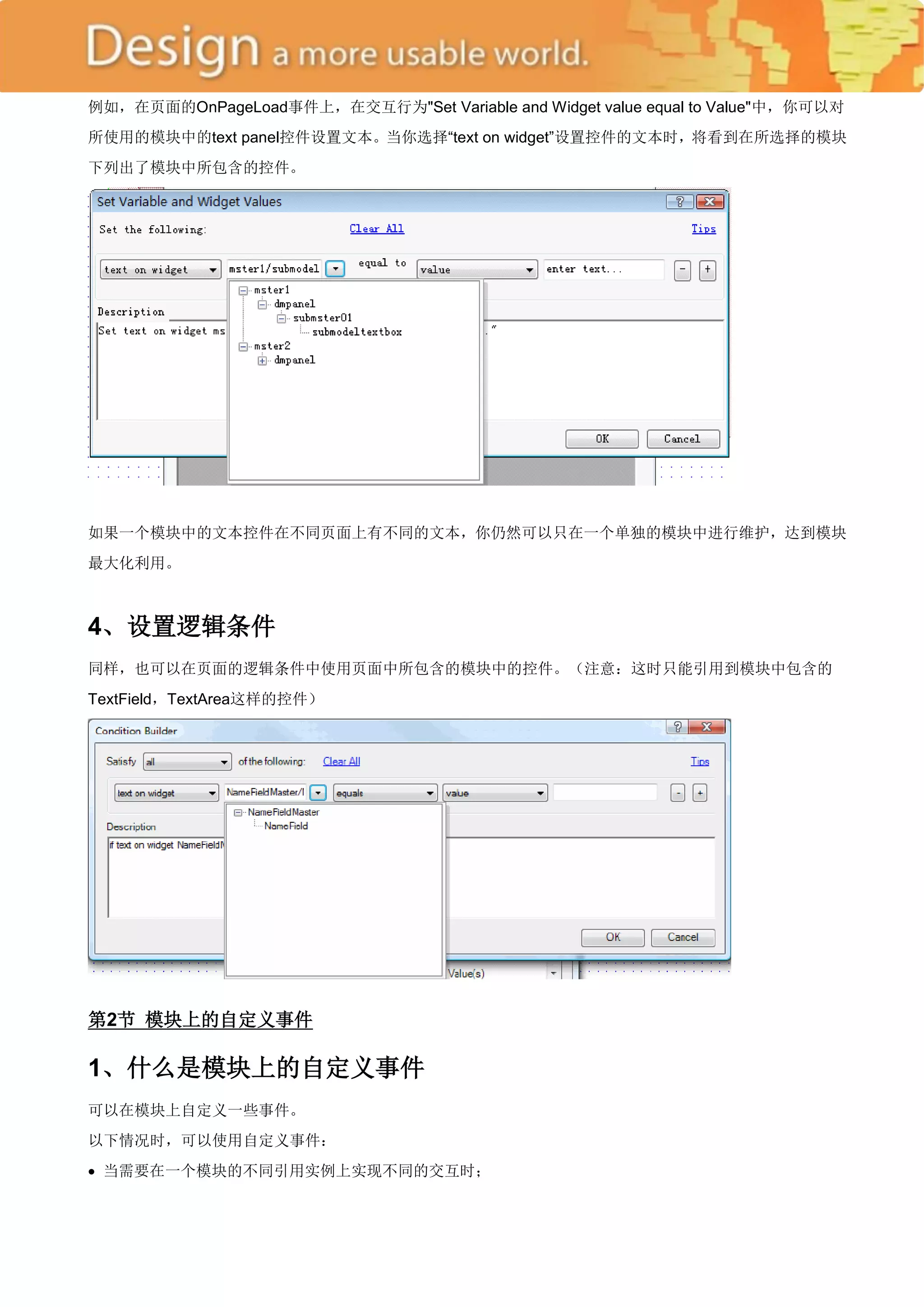 例如，在页面的OnPageLoad事件上，在交互行为"Set Variable and Widget value equal to Value"中，你可以对
所使用的模块中的text panel控件设置文本。当你选择―text on widget‖设置控件的文本时，将看到在所选择的模块
下列出了模块中所包含的控件。




如果一个模块中的文本控件在不同页面上有不同的文本，你仍然可以只在一个单独的模块中进行维护，达到模块
最大化利用。



4、设置逻辑条件
同样，也可以在页面的逻辑条件中使用页面中所包含的模块中的控件。（注意：这时只能引用到模块中包含的
TextField，TextArea这样的控件）




第2节 模块上的自定义事件

1、什么是模块上的自定义事件
可以在模块上自定义一些事件。
以下情况时，可以使用自定义事件：
 当需要在一个模块的不同引用实例上实现不同的交互时；
 