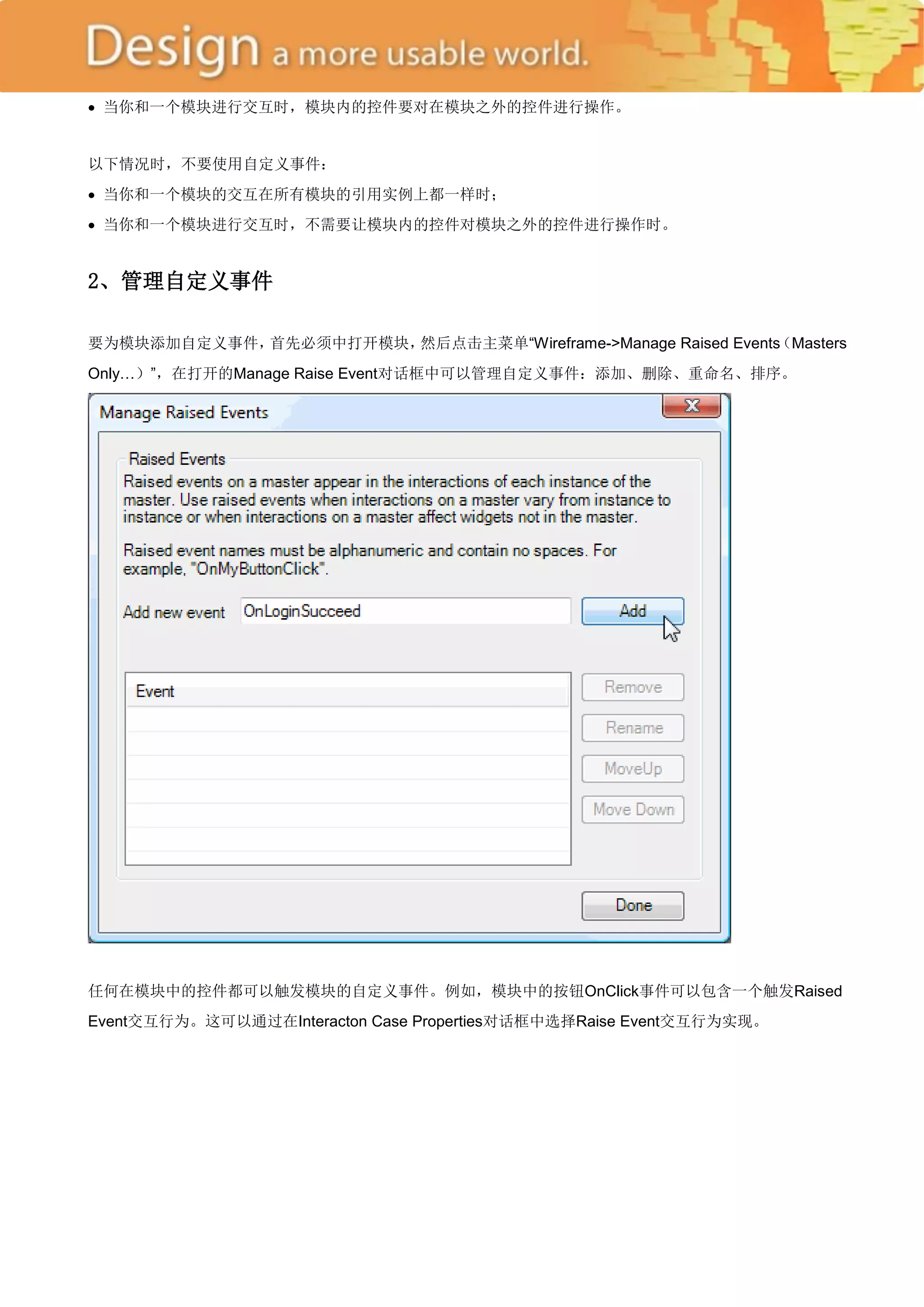  当你和一个模块进行交互时，模块内的控件要对在模块之外的控件进行操作。


以下情况时，不要使用自定义事件：
 当你和一个模块的交互在所有模块的引用实例上都一样时；
 当你和一个模块进行交互时，不需要让模块内的控件对模块之外的控件进行操作时。


2、管理自定义事件

要为模块添加自定义事件，首先必须中打开模块，然后点击主菜单―Wireframe->Manage Raised Events
                                                            （Masters
Only…）‖，在打开的Manage Raise Event对话框中可以管理自定义事件：添加、删除、重命名、排序。




任何在模块中的控件都可以触发模块的自定义事件。例如，模块中的按钮OnClick事件可以包含一个触发Raised
Event交互行为。这可以通过在Interacton Case Properties对话框中选择Raise Event交互行为实现。
 