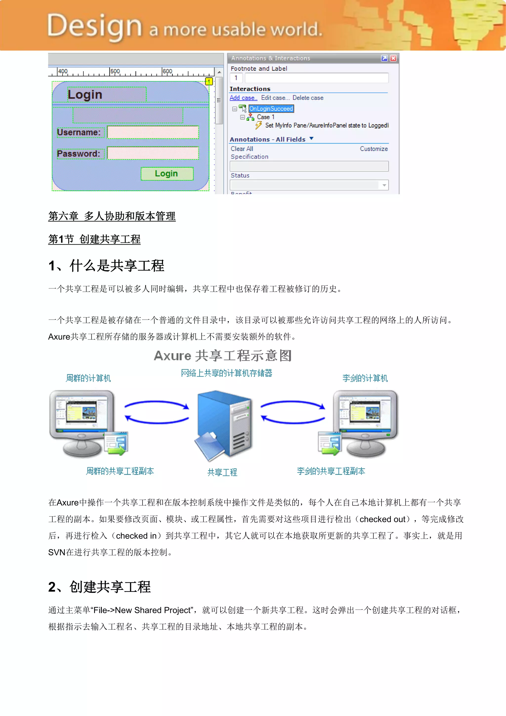 第六章 多人协助和版本管理

第1节 创建共享工程

1、什么是共享工程
一个共享工程是可以被多人同时编辑，共享工程中也保存着工程被修订的历史。


一个共享工程是被存储在一个普通的文件目录中，该目录可以被那些允许访问共享工程的网络上的人所访问。
Axure共享工程所存储的服务器或计算机上不需要安装额外的软件。




在Axure中操作一个共享工程和在版本控制系统中操作文件是类似的，每个人在自己本地计算机上都有一个共享
工程的副本。如果要修改页面、模块、或工程属性，首先需要对这些项目进行检出（checked out），等完成修改
后，再进行检入（checked in）到共享工程中，其它人就可以在本地获取所更新的共享工程了。事实上，就是用
SVN在进行共享工程的版本控制。



2、创建共享工程
通过主菜单―File->New Shared Project‖，就可以创建一个新共享工程。这时会弹出一个创建共享工程的对话框，
根据指示去输入工程名、共享工程的目录地址、本地共享工程的副本。
 
