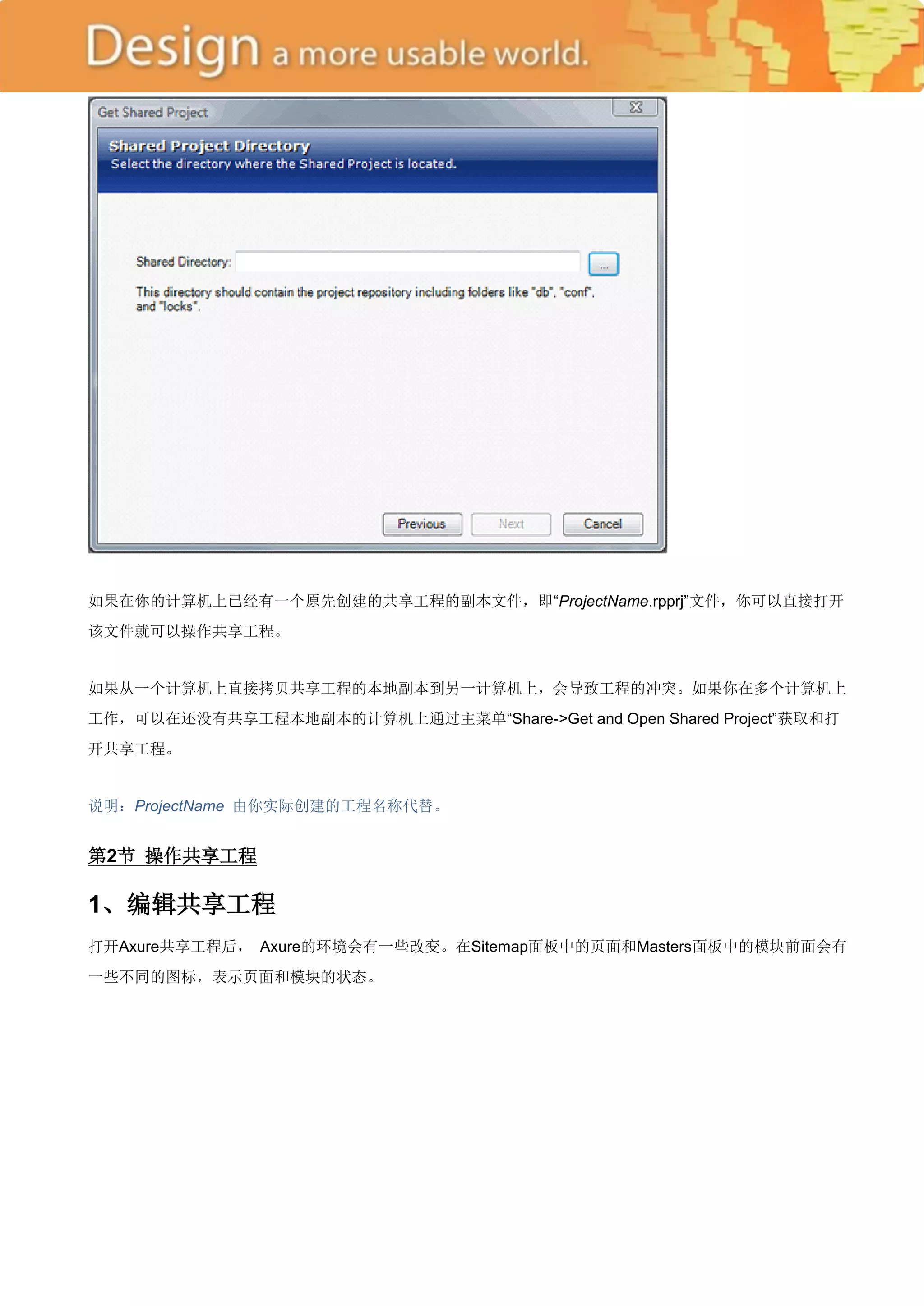 如果在你的计算机上已经有一个原先创建的共享工程的副本文件，即―ProjectName.rpprj‖文件，你可以直接打开
该文件就可以操作共享工程。


如果从一个计算机上直接拷贝共享工程的本地副本到另一计算机上，会导致工程的冲突。如果你在多个计算机上
工作，可以在还没有共享工程本地副本的计算机上通过主菜单―Share->Get and Open Shared Project‖获取和打
开共享工程。


说明：ProjectName 由你实际创建的工程名称代替。


第2节 操作共享工程

1、编辑共享工程
打开Axure共享工程后， Axure的环境会有一些改变。在Sitemap面板中的页面和Masters面板中的模块前面会有
一些不同的图标，表示页面和模块的状态。
 