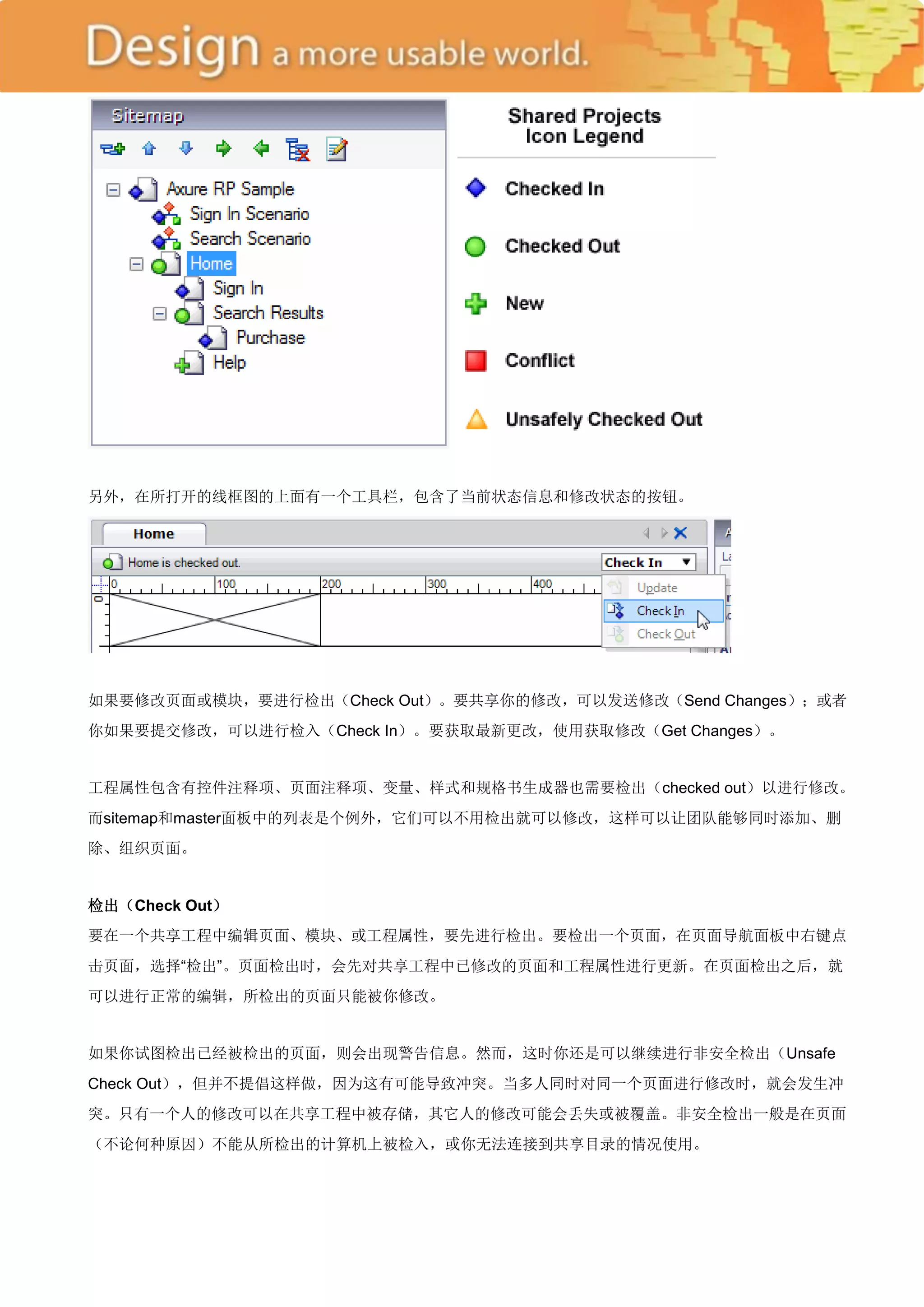 另外，在所打开的线框图的上面有一个工具栏，包含了当前状态信息和修改状态的按钮。




如果要修改页面或模块，要进行检出（Check Out）。要共享你的修改，可以发送修改（Send Changes）；或者
你如果要提交修改，可以进行检入（Check In）。要获取最新更改，使用获取修改（Get Changes）。


工程属性包含有控件注释项、页面注释项、变量、样式和规格书生成器也需要检出（checked out）以进行修改。
而sitemap和master面板中的列表是个例外，它们可以不用检出就可以修改，这样可以让团队能够同时添加、删
除、组织页面。


检出（Check Out）
要在一个共享工程中编辑页面、模块、或工程属性，要先进行检出。要检出一个页面，在页面导航面板中右键点
击页面，选择―检出‖。页面检出时，会先对共享工程中已修改的页面和工程属性进行更新。在页面检出之后，就
可以进行正常的编辑，所检出的页面只能被你修改。


如果你试图检出已经被检出的页面，则会出现警告信息。然而，这时你还是可以继续进行非安全检出（Unsafe
Check Out），但并不提倡这样做，因为这有可能导致冲突。当多人同时对同一个页面进行修改时，就会发生冲
突。只有一个人的修改可以在共享工程中被存储，其它人的修改可能会丢失或被覆盖。非安全检出一般是在页面
（不论何种原因）不能从所检出的计算机上被检入，或你无法连接到共享目录的情况使用。
 