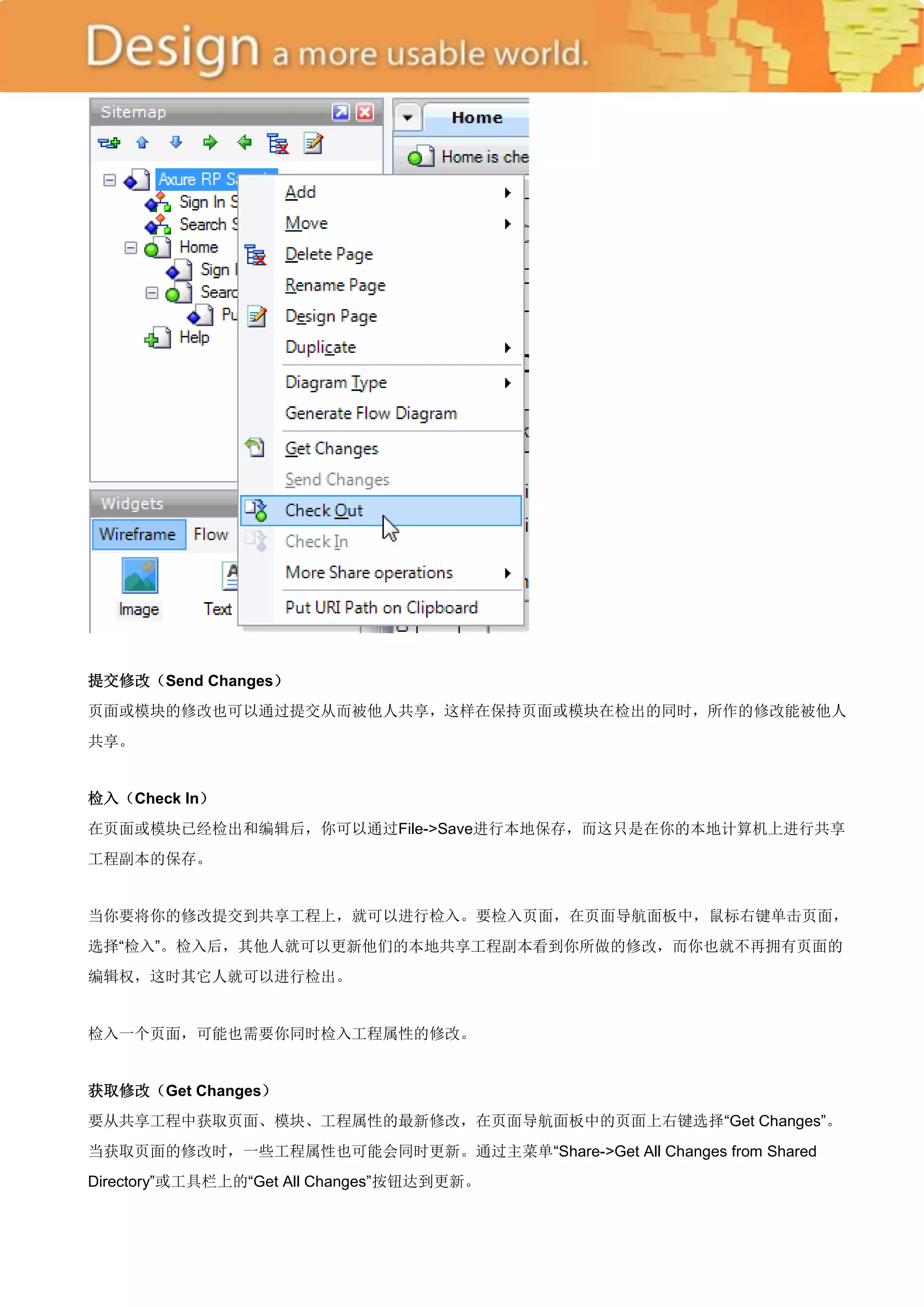提交修改（Send Changes）
页面或模块的修改也可以通过提交从而被他人共享，这样在保持页面或模块在检出的同时，所作的修改能被他人
共享。


检入（Check In）
在页面或模块已经检出和编辑后，你可以通过File->Save进行本地保存，而这只是在你的本地计算机上进行共享
工程副本的保存。


当你要将你的修改提交到共享工程上，就可以进行检入。要检入页面，在页面导航面板中，鼠标右键单击页面，
选择―检入‖。检入后，其他人就可以更新他们的本地共享工程副本看到你所做的修改，而你也就不再拥有页面的
编辑权，这时其它人就可以进行检出。


检入一个页面，可能也需要你同时检入工程属性的修改。


获取修改（Get Changes）
要从共享工程中获取页面、模块、工程属性的最新修改，在页面导航面板中的页面上右键选择―Get Changes‖。
当获取页面的修改时，一些工程属性也可能会同时更新。通过主菜单―Share->Get All Changes from Shared
Directory‖或工具栏上的―Get All Changes‖按钮达到更新。
 