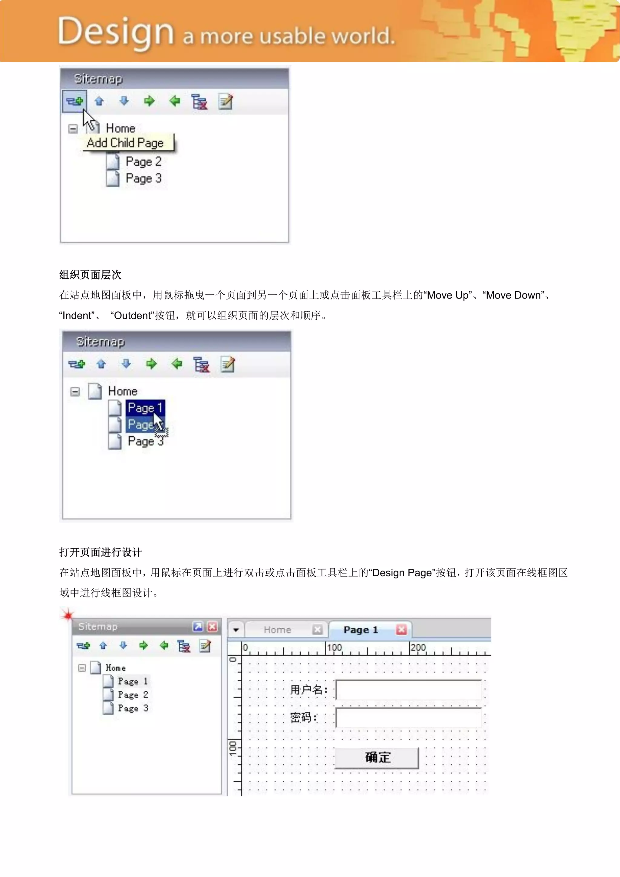 组织页面层次
在站点地图面板中，用鼠标拖曳一个页面到另一个页面上或点击面板工具栏上的―Move Up‖、―Move Down‖、
―Indent‖、 ―Outdent‖按钮，就可以组织页面的层次和顺序。




打开页面进行设计
在站点地图面板中，用鼠标在页面上进行双击或点击面板工具栏上的―Design Page‖按钮，打开该页面在线框图区
域中进行线框图设计。
 