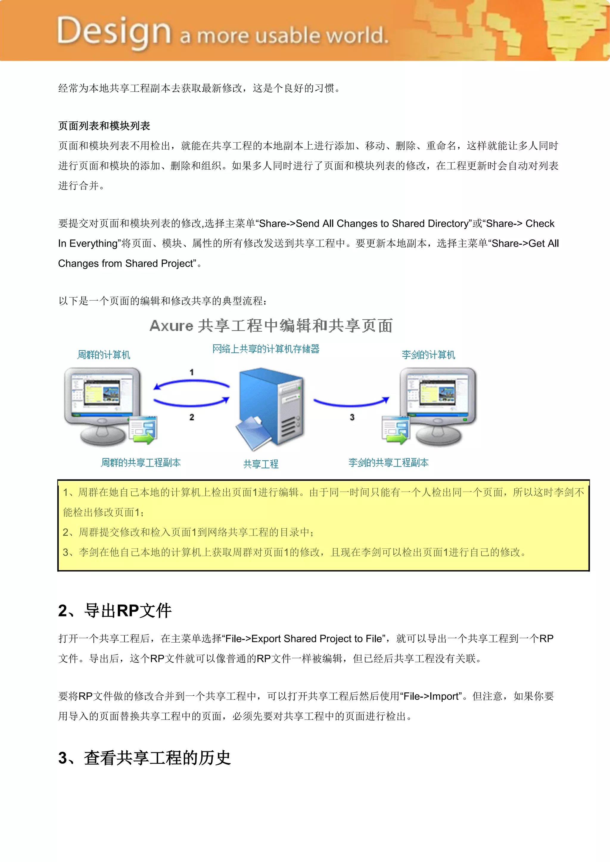 经常为本地共享工程副本去获取最新修改，这是个良好的习惯。


页面列表和模块列表
页面和模块列表不用检出，就能在共享工程的本地副本上进行添加、移动、删除、重命名，这样就能让多人同时
进行页面和模块的添加、删除和组织。如果多人同时进行了页面和模块列表的修改，在工程更新时会自动对列表
进行合并。


要提交对页面和模块列表的修改,选择主菜单―Share->Send All Changes to Shared Directory‖或―Share-> Check
In Everything‖将页面、模块、属性的所有修改发送到共享工程中。要更新本地副本，选择主菜单―Share->Get All
Changes from Shared Project‖。


以下是一个页面的编辑和修改共享的典型流程：




1、周群在她自己本地的计算机上检出页面1进行编辑。由于同一时间只能有一个人检出同一个页面，所以这时李剑不
能检出修改页面1；
2、周群提交修改和检入页面1到网络共享工程的目录中；
3、李剑在他自己本地的计算机上获取周群对页面1的修改，且现在李剑可以检出页面1进行自己的修改。




2、导出RP文件
打开一个共享工程后，在主菜单选择―File->Export Shared Project to File‖，就可以导出一个共享工程到一个RP
文件。导出后，这个RP文件就可以像普通的RP文件一样被编辑，但已经后共享工程没有关联。


要将RP文件做的修改合并到一个共享工程中，可以打开共享工程后然后使用―File->Import‖。但注意，如果你要
用导入的页面替换共享工程中的页面，必须先要对共享工程中的页面进行检出。



3、查看共享工程的历史
 