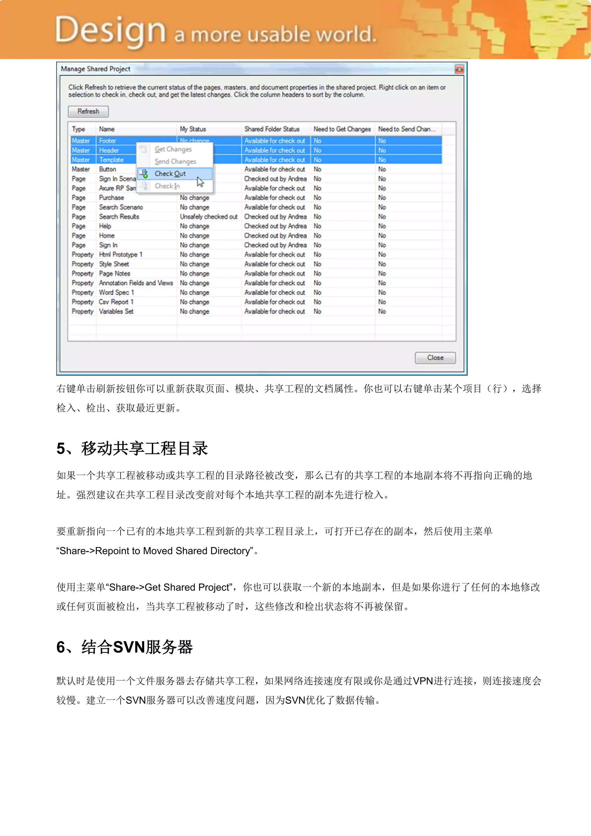 右键单击刷新按钮你可以重新获取页面、模块、共享工程的文档属性。你也可以右键单击某个项目（行），选择
检入、检出、获取最近更新。



5、移动共享工程目录
如果一个共享工程被移动或共享工程的目录路径被改变，那么已有的共享工程的本地副本将不再指向正确的地
址。强烈建议在共享工程目录改变前对每个本地共享工程的副本先进行检入。


要重新指向一个已有的本地共享工程到新的共享工程目录上，可打开已存在的副本，然后使用主菜单
―Share->Repoint to Moved Shared Directory‖。


使用主菜单―Share->Get Shared Project‖，你也可以获取一个新的本地副本，但是如果你进行了任何的本地修改
或任何页面被检出，当共享工程被移动了时，这些修改和检出状态将不再被保留。



6、结合SVN服务器

默认时是使用一个文件服务器去存储共享工程，如果网络连接速度有限或你是通过VPN进行连接，则连接速度会
较慢。建立一个SVN服务器可以改善速度问题，因为SVN优化了数据传输。
 