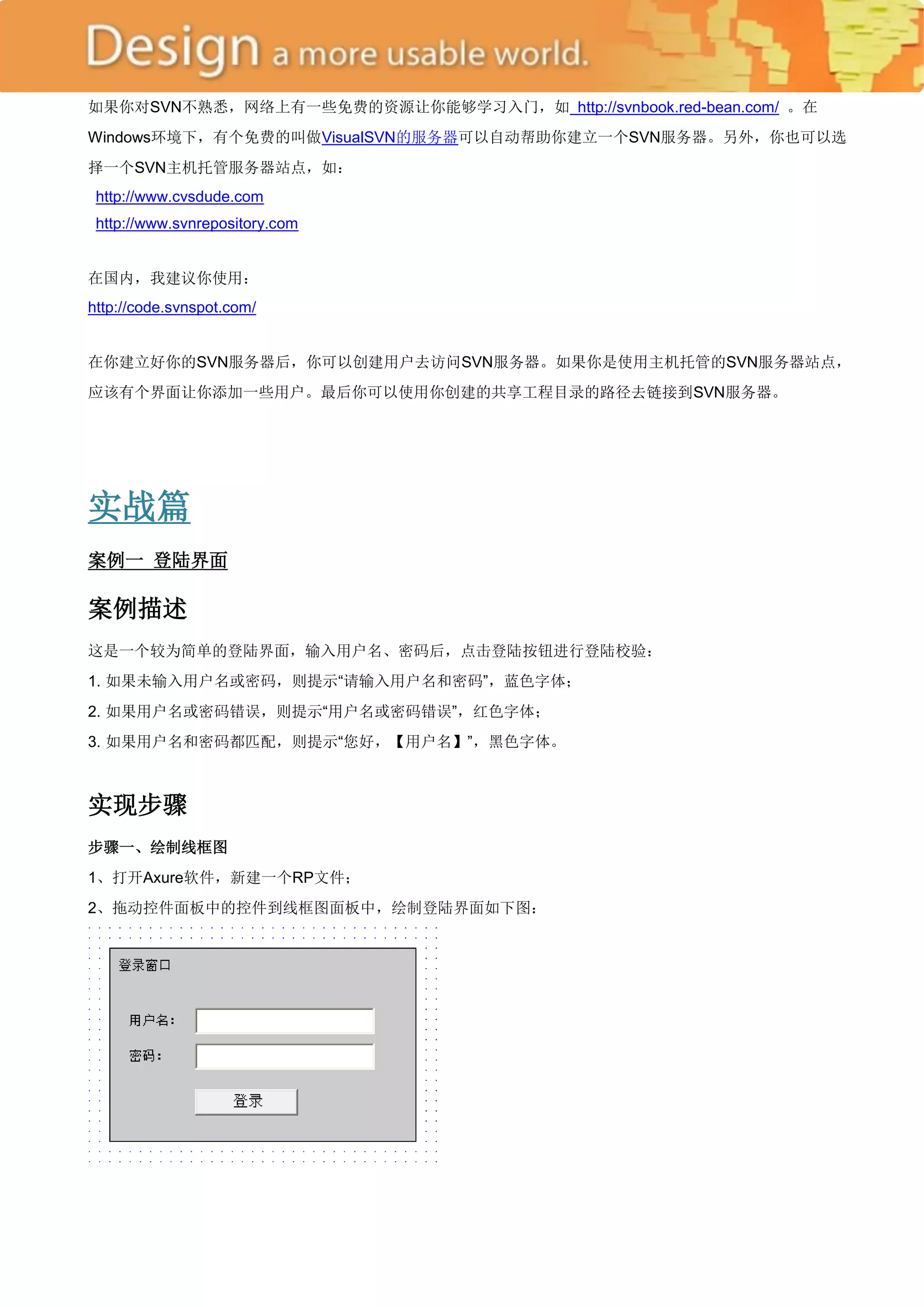 如果你对SVN不熟悉，网络上有一些免费的资源让你能够学习入门，如 http://svnbook.red-bean.com/ 。在
Windows环境下，有个免费的叫做VisualSVN的服务器可以自动帮助你建立一个SVN服务器。另外，你也可以选
择一个SVN主机托管服务器站点，如：
 http://www.cvsdude.com
 http://www.svnrepository.com


在国内，我建议你使用：
http://code.svnspot.com/


在你建立好你的SVN服务器后，你可以创建用户去访问SVN服务器。如果你是使用主机托管的SVN服务器站点，
应该有个界面让你添加一些用户。最后你可以使用你创建的共享工程目录的路径去链接到SVN服务器。




实战篇
案例一 登陆界面

案例描述
这是一个较为简单的登陆界面，输入用户名、密码后，点击登陆按钮进行登陆校验：
1. 如果未输入用户名或密码，则提示―请输入用户名和密码‖，蓝色字体；
2. 如果用户名或密码错误，则提示―用户名或密码错误‖，红色字体；
3. 如果用户名和密码都匹配，则提示―您好，【用户名】‖，黑色字体。



实现步骤
步骤一、绘制线框图
1、打开Axure软件，新建一个RP文件；
2、拖动控件面板中的控件到线框图面板中，绘制登陆界面如下图：
 